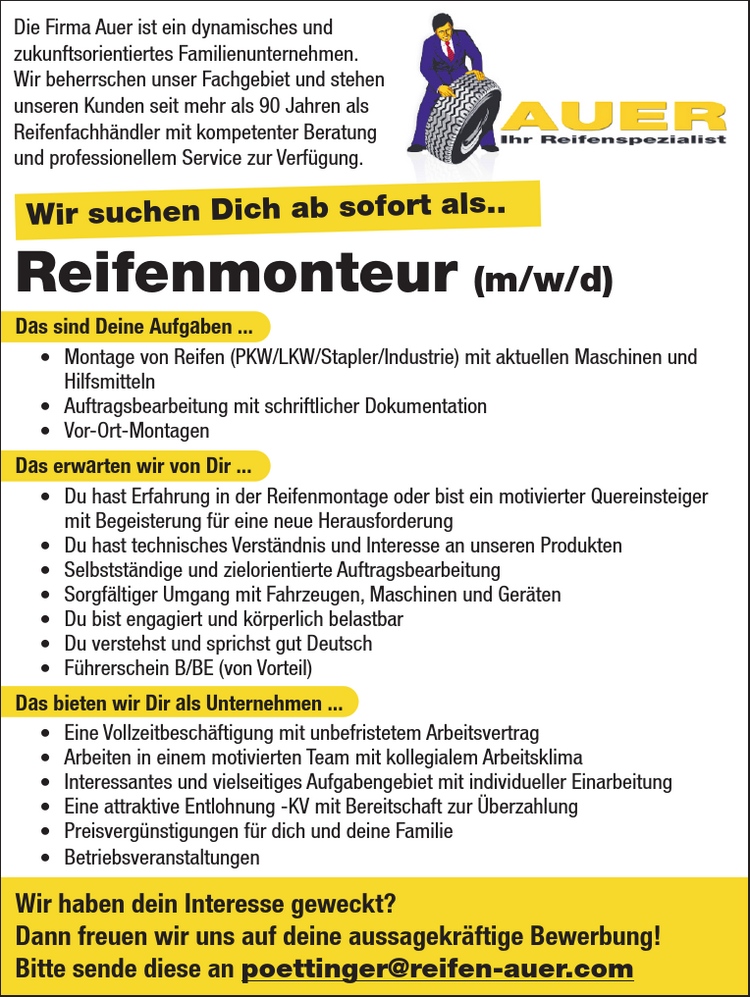 Reifenmonteur (m/w/d)Das sind Deine Aufgaben ...&bull; Montage von Reifen (PKW/LKW/Stapler/Industrie) mit aktuellen Maschinen undHilfsmitteln&bull; Auftragsbearbeitung mit schriftlicher Dokumentation&bull; Vor-Ort-MontagenDas erwarten wir von Dir ...&bull; Du hast Erfahrung in der Reifenmontage oder bist ein motivierter Quereinsteigermit Begeisterung f&uuml;r eine neue Herausforderung&bull; Du hast technisches Verst&auml;ndnis und Interesse an unseren Produkten&bull; Selbstst&auml;ndige und zielorientierte Auftragsbearbeitung&bull; Sorgf&auml;ltiger Umgang mit Fahrzeugen, Maschinen und Ger&auml;ten&bull; Du bist engagiert und k&ouml;rperlich belastbar&bull; Du verstehst und sprichst gut Deutsch&bull; F&uuml;hrerschein B/BE (von Vorteil)Das bieten wir Dir als Unternehmen ...&bull; Eine Vollzeitbesch&auml;ftigung mit unbefristetem Arbeitsvertrag&bull; Arbeiten in einem motivierten Team mit kollegialem Arbeitsklima&bull; Interessantes und vielseitiges Aufgabengebiet mit individueller Einarbeitung&bull; Eine attraktive Entlohnung -KV mit Bereitschaft zur &Uuml;berzahlung&bull; Preisverg&uuml;nstigungen f&uuml;r dich und deine Familie&bull; BetriebsveranstaltungenWir haben dein Interesse geweckt?Dann freuen wir uns auf deine aussagekr&auml;ftige Bewerbung!Bitte sende diese an poettinger@reifen-auer.com