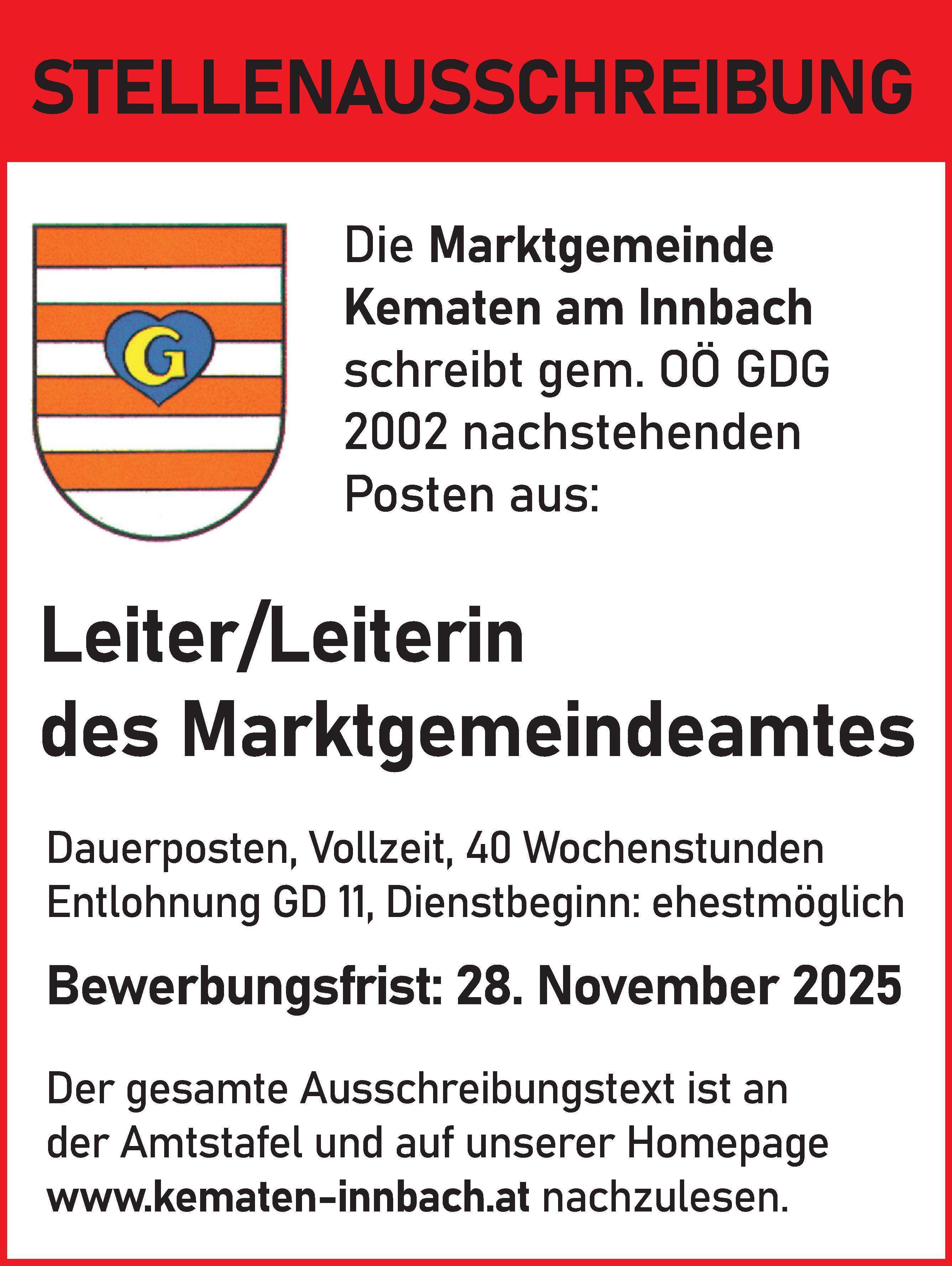STELLENAUSSCHREIBUNGDie Marktgemeinde&nbsp;Kematen am Innbach&nbsp;schreibt gem. O&Ouml; GDG&nbsp;2002 nachstehenden&nbsp;Posten aus:
Leiter/Leiterin&nbsp;des MarktgemeindeamtesDauerposten, Vollzeit, 40 WochenstundenEntlohnung GD 11, Dienstbeginn: ehestm&ouml;glich
Bewerbungsfrist: 28. November 2025Der gesamte Ausschreibungstext ist ander Amtstafel und auf unserer Homepagewww.kematen-innbach.at nachzulesen.