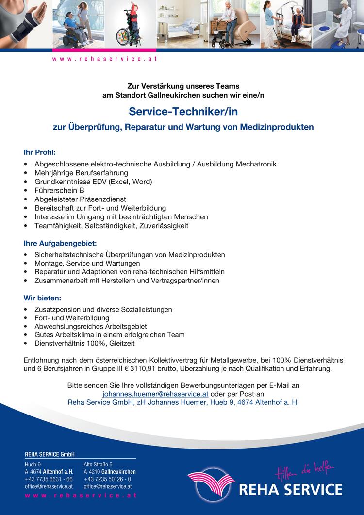 Hueb 9A-4674 Altenhof a.H.+43 7735 6631 - 66office@rehaservice.atAlte Stra&szlig;e 5A-4210 Gallneukirchen+43 7235 50126 - 0office@rehaservice.atw w w . r e h a s e r v i c e . a tREHA SERVICE GmbHZur Verst&auml;rkung unseres Teams&nbsp;am Standort Gallneukirchen suchen wir eine/n&nbsp;Service-Techniker/in&nbsp;zur &Uuml;berpr&uuml;fung, Reparatur und Wartung von Medizinprodukten
Ihr Profil:

&bull; Abgeschlossene elektro-technische Ausbildung / Ausbildung Mechatronik
&bull; Mehrj&auml;hrige Berufserfahrung
&bull; Grundkenntnisse EDV (Excel, Word)
&bull; F&uuml;hrerschein B
&bull; Abgeleisteter Pr&auml;senzdienst
&bull; Bereitschaft zur Fort- und Weiterbildung
&bull; Interesse im Umgang mit beeintr&auml;chtigten Menschen
&bull; Teamf&auml;higkeit, Selbst&auml;ndigkeit, Zuverl&auml;ssigkeit

Ihre Aufgabengebiet:

&bull; Sicherheitstechnische &Uuml;berpr&uuml;fungen von Medizinprodukten
&bull; Montage, Service und Wartungen
&bull; Reparatur und Adaptionen von reha-technischen Hilfsmitteln
&bull; Zusammenarbeit mit Herstellern und Vertragspartner/innen

Wir bieten:

&bull; Zusatzpension und diverse Sozialleistungen
&bull; Fort- und Weiterbildung
&bull; Abwechslungsreiches Arbeitsgebiet
&bull; Gutes Arbeitsklima in einem erfolgreichen Team
&bull; Dienstverh&auml;ltnis 100%, Gleitzeit

Entlohnung nach dem &ouml;sterreichischen Kollektivvertrag f&uuml;r Metallgewerbe, bei 100% Dienstverh&auml;ltnis&nbsp;und 6 Berufsjahren in Gruppe III &euro; 3110,91 brutto, &Uuml;berzahlung je nach Qualifikation und Erfahrung.Bitte senden Sie Ihre vollst&auml;ndigen Bewerbungsunterlagen per E-Mail anjohannes.huemer@rehaservice.at oder per Post anReha Service GmbH, zH Johannes Huemer, Hueb 9, 4674 Altenhof a. H.w w w . r e h a s e r v i c e . a t