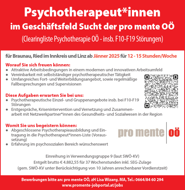 Psychotherapeut*innen&nbsp;im Gesch&auml;ftsfeld Sucht der pro mente O&Ouml;&nbsp;(Clearingliste Psychotherapie O&Ouml; - insb. F10-F19 St&ouml;rungen)f&uuml;r Braunau, Ried im Innkreis und Linz ab J&auml;nner 2025 f&uuml;r 12 - 15 Stunden/Woche
Worauf Sie sich freuen k&ouml;nnen:

● Attraktive Arbeitsbedingungen in einem modernen und innovativen Arbeitsumfeld
● Vereinbarkeit mit selbstst&auml;ndiger psychotherapeutischer T&auml;tigkeit
● Umfangreiches Fort- und Weiterbildungsangebot, sowie regelm&auml;&szlig;ige&nbsp;Fallbesprechungen und Supervisionen

Diese Aufgaben erwarten Sie bei uns:

● Psychotherapeutische Einzel- und Gruppenangebote insb. bei F10-F19&nbsp;St&ouml;rungen
● Erstgespr&auml;che, Krisenintervention und Vernetzung und Zusammenarbeit&nbsp;mit Netzwerkpartner*innen des Gesundheits- und Sozialwesen in der Region

Womit Sie uns begeistern k&ouml;nnen:

● Abgeschlossene Psychotherapieausbildung und Eintragung&nbsp;in die Psychotherapeut*innen-Liste (Voraussetzung)
● Erfahrung im psychosozialen Bereich w&uuml;nschenswert

Einreihung in Verwendungsgruppe 9 (laut SW&Ouml;-KV)Entgelt brutto &euro; 4.882,55 f&uuml;r 37 Wochenstunden inkl. SEG-Zulage&nbsp;(gem. SW&Ouml;-KV unter Ber&uuml;cksichtigung von 10 Jahren anrechenbarer Vordienstzeit)
Bewerbungen bitte an: pro mente O&Ouml;, zH Lisa Wizany, MA, Tel.: 0664/84 60 294www.promente-jobportal.at/jobs