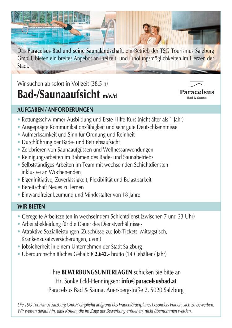 Das Paracelsus Bad &amp; seine Saunalandschaft, ein Betrieb der TSG Tourismus Salzburg GmbH, bieten ein breites Angebot an Freizeit- &amp; Erholungsm&ouml;glichkeiten im Herzen der Stadt.
Wir suchen ab sofort in Vollzeit (38,5 h)
Bad-/Saunaaufsicht&nbsp; w/m/d
&nbsp;
AUFGABEN / ANFORDERUNGEN:
&middot;&nbsp;Rettungsschwimmer-Ausbildung und Erste-Hilfe-Kurs (nicht &auml;lter als 1 Jahr)
&middot;&nbsp;Ausgepr&auml;gte Kommunikationsf&auml;higkeit und sehr gute Deutschkenntnisse
&middot;&nbsp;Aufmerksamkeit und Sinn f&uuml;r Ordnung und Sauberkeit
&middot;&nbsp;Durchf&uuml;hrung der Bade- und Betriebsaufsicht
&middot;&nbsp;Zelebrieren von Saunaaufg&uuml;ssen und Wellnessanwendungen
&middot;&nbsp;Reinigungsarbeiten im Rahmen des Bade- und Saunabetriebs
&middot;&nbsp;Selbstst&auml;ndiges Arbeiten mit wechselnden Schichtdiensten inkl.&nbsp; an Wochenenden
&middot;&nbsp;Eigeninitiative, Zuverl&auml;ssigkeit, Flexibilit&auml;t und Belastbarkeit
&middot;&nbsp;Bereitschaft Neues zu lernen
&middot;&nbsp;Einwandfreier Leumund und Mindestalter von 18 Jahren
&nbsp;
WIR BIETEN:
&middot;&nbsp;Geregelte Arbeitszeiten im Schichtdienst (zwischen 7 und 23 Uhr)
&middot;&nbsp;Arbeitsbekleidung f&uuml;r die Dauer des Dienstverh&auml;ltnisses
&middot;&nbsp;Sicheren Arbeitsplatz im Herzen der Stadt Salzburg
&middot;&nbsp;Attraktive Sozialleistungen (Zusch&uuml;sse zum Jobticket &amp; Mittagstisch,betriebliche Gesundheitsf&ouml;rderung u.v.m.)
&middot;&nbsp;&Uuml;berdurchschnittliches Gehalt: &euro; 2.642,- brutto bei Vollzeit (14 Geh&auml;lter/Jahr)
&nbsp;
Ihre BEWERBUNGSUNTERLAGEN schicken Sie bitte an Hr. Eckl-Henningsen: info@paracelsusbad.at
Paracelsus Bad &amp; Sauna, Auerspergstra&szlig;e 2, 5020 Salzburg
Die TSG Tourismus Salzburg GmbH empfiehlt aufgrund des Frauenf&ouml;rderplanes besonders Frauen, sich zu bewerben. Wir weisen darauf hin, dass Kosten, die im Zuge der Bewerbung entstehen, nicht &uuml;bernommen werden.
&nbsp;
&nbsp;