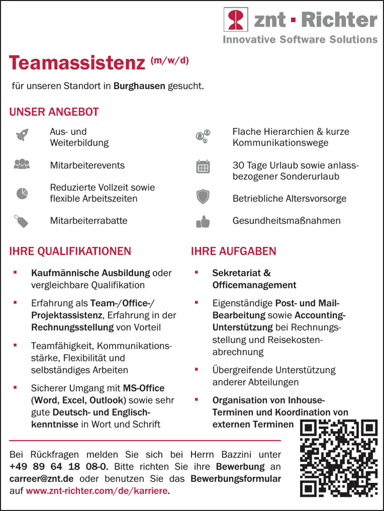 IHRE QUALIFIKATIONEN

▪ Kaufm&auml;nnische Ausbildung oder vergleichbare Qualifikation
▪ Erfahrung als Team-/Office-/ Projektassistenz, Erfahrung in der Rechnungsstellung von Vorteil
▪ Teamf&auml;higkeit, Kommunikationsst&auml;rke, Flexibilit&auml;t und selbst&auml;ndiges Arbeiten
▪ Sicherer Umgang mit MS-Office&nbsp;(Word, Excel, Outlook) sowie sehr&nbsp;gute Deutsch- und Englischkenntnisse&nbsp;in Wort und Schrift
▪ Sekretariat &amp;&nbsp;Officemanagement
▪ Eigenst&auml;ndige Post- und Mail-&nbsp;Bearbeitung sowie Accounting-Unterst&uuml;tzung bei Rechnungsstellung&nbsp;und Reisekostenabrechnung
▪ &Uuml;bergreifende Unterst&uuml;tzung&nbsp;anderer Abteilungen
▪ Organisation von Inhouse-&nbsp;Terminen und Koordination von&nbsp;externen Terminen
IHRE AUFGABEN

Teamassistenz (m/w/d)
UNSER ANGEBOTBei R&uuml;ckfragen melden Sie sich bei Herrn Bazzini unter&nbsp;+49 89 64 18 08-0. Bitte richten Sie ihre Bewerbung an&nbsp;carreer@znt.de oder benutzen Sie das Bewerbungsformular&nbsp;auf www.znt-richter.com/de/karriere.

Aus- und Weiterbildung
Mitarbeiterevents
Reduzierte Vollzeit sowie&nbsp;flexible Arbeitszeiten
Mitarbeiterrabatte
Flache Hierarchien &amp; kurze&nbsp;Kommunikationswege
30 Tage Urlaub sowie anlassbezogener&nbsp;Sonderurlaub
Betriebliche Altersvorsorge
Gesundheitsma&szlig;nahmen

f&uuml;r unseren Standort in Burghausen gesucht.