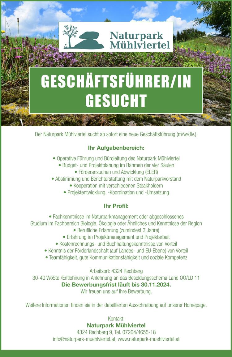 GESCH&Auml;FTSF&Uuml;HRER/IN (m/w/d)
GESUCHT
&nbsp;
Der Naturpark M&uuml;hlviertel sucht ab sofort eine neue Gesch&auml;ftsf&uuml;hrung (m/w/div.).
&nbsp;
&nbsp;
Ihr Aufgabenbereich:
&nbsp;

Operative F&uuml;hrung und B&uuml;roleitung des Naturpark M&uuml;hlviertel
Budget- und Projektplanung im Rahmen der vier S&auml;ulen
F&ouml;rderansuchen und Abwicklung (ELER)
Abstimmung und Berichterstattung mit dem Naturparkvorstand
Kooperation mit verschiedenen Steakholdern
Projektentwicklung, -Koordination und &ndash;Umsetzung

&nbsp;
&nbsp;
Ihr Profil:
&nbsp;

Fachkenntnisse im Naturparkmanagement oder abgeschlossenes Studium im Fachbereich Biologie, &Ouml;kologie oder &Auml;hnliches und Kenntnisse der Region
Berufliche Erfahrung (zumindest 3 Jahre)
Erfahrung im Projektmanagement und Projektarbeit
Kostenrechnungs- und Buchhaltungskenntnisse von Vorteil
Kenntnis der F&ouml;rderlandschaft (auf Landes- und EU-Ebene) von Vorteil
Teamf&auml;higkeit, gute Kommunikationsf&auml;higkeit und soziale Kompetenz

&nbsp;
&nbsp;
Arbeitsort: 4324 Rechberg
&nbsp;
30-40 WoStd./Entlohnung in Anlehnung an das Besoldungsschema Land O&Ouml;/LD 11
Die Bewerbungsfrist l&auml;uft bis 30.11.2024.
&nbsp;
Wir freuen uns auf Ihre Bewerbung.
Weitere Informationen finden Sie in unserer Ausschreibung. Stellenausschreibung zum Downloaden.
Kontakt:
Naturpark M&uuml;hlviertel
4324 Rechberg 9, Tel. 07264/4655-18
info@naturpark-muehlviertel.at, www.naturpark-muehlviertel.at