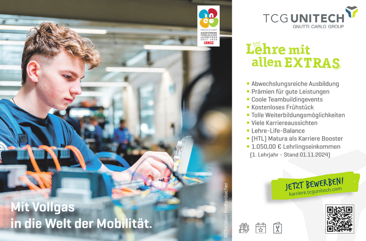 Mit Vollgas in die Welt der Mobilit&auml;t.JETZT BEWERBEN!karriere.tcgunitech.com

y Abwechslungsreiche Ausbildung
y Pr&auml;mien f&uuml;r gute Leistungen
y Coole Teambuildingevents
y Kostenloses Fr&uuml;hst&uuml;ck
y Tolle Weiterbildungsm&ouml;glichkeiten
y Viele Karriereaussichten
y Lehre-Life-Balance
y HTL Matura als Karriere Booster
y 1.000,00 &euro; Lehrlingseinkommen (1. Lehrjahr)&copy;Christian Redtenbacher
