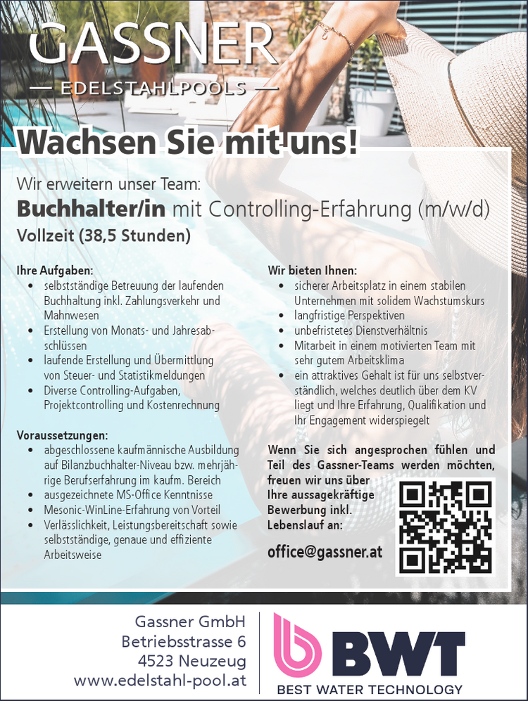 Wir erweitern unser Team:Buchhalter/in mit Controlling-Erfahrung (m/w/d)Vollzeit (38,5 Stunden)
Wachsen Sie mit uns!
Ihre Aufgaben:

&bull; selbstst&auml;ndige Betreuung der laufenden&nbsp;Buchhaltung inkl. Zahlungsverkehr und&nbsp;Mahnwesen
&bull; Erstellung von Monats- und Jahresabschl&uuml;ssen
&bull; laufende Erstellung und &Uuml;bermittlung&nbsp;von Steuer- und Statistikmeldungen
&bull; Diverse Controlling-Aufgaben,&nbsp;Projektcontrolling und Kostenrechnung

Voraussetzungen:

&bull; abgeschlossene kaufm&auml;nnische Ausbildung&nbsp;auf Bilanzbuchhalter-Niveau bzw. mehrj&auml;hrige&nbsp;Berufserfahrung im kaufm. Bereich
&bull; ausgezeichnete MS-Office Kenntnisse
&bull; Mesonic-WinLine-Erfahrung von Vorteil
&bull; Verl&auml;sslichkeit, Leistungsbereitschaft sowie selbstst&auml;ndige, genaue und effiziente Arbeitsweise

Wir bieten Ihnen:

&bull; sicherer Arbeitsplatz in einem stabilen&nbsp;Unternehmen mit solidem Wachstumskurs
&bull; langfristige Perspektiven
&bull; unbefristetes Dienstverh&auml;ltnis
&bull; Mitarbeit in einem motivierten Team mit&nbsp;sehr gutem Arbeitsklima
&bull; ein attraktives Gehalt ist f&uuml;r uns selbstverst&auml;ndlich,&nbsp;welches deutlich &uuml;ber dem KV&nbsp;liegt und Ihre Erfahrung, Qualifikation und&nbsp;Ihr Engagement widerspiegelt

Wenn Sie sich angesprochen f&uuml;hlen und&nbsp;Teil des Gassner-Teams werden m&ouml;chten,&nbsp;freuen wir uns &uuml;ber&nbsp;Ihre aussagekr&auml;ftigeBewerbung inkl.&nbsp;Lebenslauf an:office@gassner.atGassner GmbHBetriebsstrasse 64523 Neuzeugwww.edelstahl-pool.at