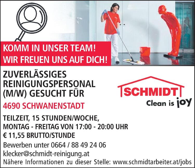 Bewerben unter 0664 / 88 49 24 06klecker@schmidt-reinigung.atN&auml;here Informationen zu dieser Stelle: www.schmidtarbeiter.at/jobsZUVERL&Auml;SSIGES&nbsp;REINIGUNGSPERSONAL&nbsp;(M/W) GESUCHT F&Uuml;R&nbsp;4863 SEEWALCHEN AM ATTERSEE

TEILZEIT, 18 STUNDEN/WOCHE
MONTAG, MITTWOCH UND FREITAG, JE 6 STUNDEN
ARBEITSZEITEN NACH VEREINBARUNG, &euro; 11,55 BRUTTO/STD.

KOMM IN UNSER TEAM!WIR FREUEN UNS AUF DICH!