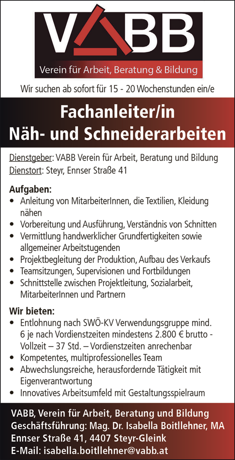 VABB, Verein f&uuml;r Arbeit, Beratung und BildungGesch&auml;ftsf&uuml;hrung: Mag. Dr. Isabella Boitllehner, MAEnnser Stra&szlig;e 41, 4407 Steyr-GleinkE-Mail: isabella.boitllehner@vabb.at
Wir suchen ab sofort f&uuml;r 15 - 20 Wochenstuden ein/e&nbsp;Fachanleiter/inN&auml;h- und Schneiderarbeiten
Dienstgeber: VABB Verein f&uuml;r Arbeit, Beratung und BildungDienstort: Steyr, Ennser Stra&szlig;e 41
Aufgaben:

&bull; Anleitung von MitarbeiterInnen, die Textilien, Kleidung&nbsp;n&auml;hen
&bull; Vorbereitung und Ausf&uuml;hrung, Verst&auml;ndnis von Schnitten
&bull; Vermittlung handwerklicher Grundfertigkeiten sowie&nbsp;allgemeiner Arbeitstugenden
&bull; Projektbegleitung der Produktion, Aufbau des Verkaufs
&bull; Teamsitzungen, Supervisionen und Fortbildungen
&bull; Schnittstelle zwischen Projektleitung, Sozialarbeit,&nbsp;MitarbeiterInnen und Partnern

Wir bieten:

&bull; Entlohnung nach SW&Ouml;-KV Verwendungsgruppe mind.&nbsp;6 je nach Vordienstzeiten mindestens 2.800 &euro; brutto -&nbsp;Vollzeit &ndash; 37 Std. &ndash; Vordienstzeiten anrechenbar
&bull; Kompetentes, multiprofessionelles Team
&bull; Abwechslungsreiche, herausfordernde T&auml;tigkeit mit&nbsp;Eigenverantwortung
&bull; Innovatives Arbeitsumfeld mit Gestaltungsspielraum
