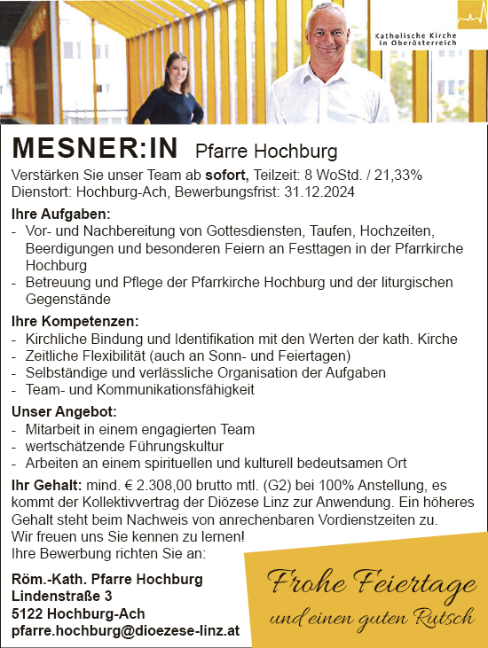 MESNER:IN Pfarre HochburgVerst&auml;rken Sie unser Team ab sofort, Teilzeit: 8 WoStd. / 21,33%Dienstort: Hochburg-Ach, Bewerbungsfrist: 31.12.2024
Ihre Aufgaben:

- Vor- und Nachbereitung von Gottesdiensten, Taufen, Hochzeiten,&nbsp;Beerdigungen und besonderen Feiern an Festtagen in der Pfarrkirche&nbsp;Hochburg
- Betreuung und Pflege der Pfarrkirche Hochburg und der liturgischen&nbsp;Gegenst&auml;nde

Ihre Kompetenzen:

- Kirchliche Bindung und Identifikation mit den Werten der kath. Kirche
- Zeitliche Flexibilit&auml;t (auch an Sonn- und Feiertagen)
- Selbst&auml;ndige und verl&auml;ssliche Organisation der Aufgaben
- Team- und Kommunikationsf&auml;higkeit

Unser Angebot:

- Mitarbeit in einem engagierten Team
- wertsch&auml;tzende F&uuml;hrungskultur
- Arbeiten an einem spirituellen und kulturell bedeutsamen Ort

Ihr Gehalt: mind. &euro; 2.308,00 brutto mtl. (G2) bei 100% Anstellung, es&nbsp;kommt der Kollektivvertrag der Di&ouml;zese Linz zur Anwendung. Ein h&ouml;heres&nbsp;Gehalt steht beim Nachweis von anrechenbaren Vordienstzeiten zu.
Wir freuen uns Sie kennen zu lernen!
Ihre Bewerbung richten Sie an:R&ouml;m.-Kath. Pfarre HochburgLindenstra&szlig;e 45122 Hochburg-Achpfarre.hochburg@dioezese-linz.at
Frohe Feiertage&nbsp;und einen guten Rutsch