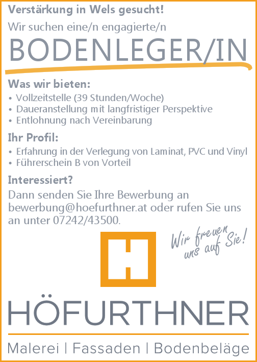 Verst&auml;rkung in Wels gesucht!
Wir suchen eine/n engagierte/n BODENLEGER/IN
Was wir bieten:

&bull; Vollzeitstelle (39 Stunden/Woche)
&bull; Daueranstellung mit langfristiger Perspektive
&bull; Entlohnung nach Vereinbarung

Ihr Profil:

&bull; Erfahrung in der Verlegung von Laminat, PVC und Vinyl
&bull; F&uuml;hrerschein B von Vorteil

Interessiert?Dann senden Sie Ihre Bewerbung anbewerbung@hoefurthner.at oder rufen Sie uns&nbsp;an unter 07242/43500.
Wir freuen uns auf Sie!