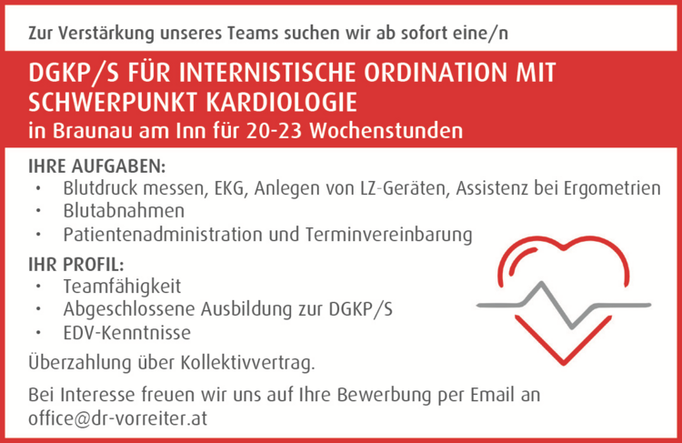 IHRE AUFGABEN:

&bull; Blutdruck messen, EKG, Anlegen von LZ-Ger&auml;ten, Assistenz bei Ergometrien
&bull; Blutabnahmen
&bull; Patientenadministration und Terminvereinbarung

IHR PROFIL:

&bull; Teamf&auml;higkeit
&bull; Abgeschlossene Ausbildung zur DGKP/S
&bull; EDV-Kenntnisse

&Uuml;berzahlung &uuml;ber Kollektivvertrag.Bei Interesse freuen wir uns auf Ihre Bewerbung per Email anoffice@dr-vorreiter.atZur Verst&auml;rkung unseres Teams suchen wir ab sofort eine/n&nbsp;DGKP/S F&Uuml;R INTERNISTISCHE ORDINATION MIT&nbsp;SCHWERPUNKT KARDIOLOGIE&nbsp;in Braunau am Inn f&uuml;r 20-23 Wochenstunden