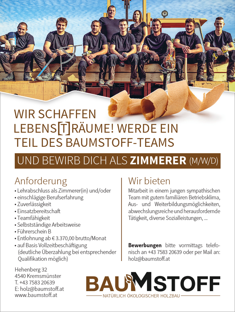 Hehenberg 324540 Kremsm&uuml;nsterT. +43 7583 20639E: holz@baumstoff.atwww.baumstoff.atMitarbeit in einem jungen sympathischen&nbsp;Team mit gutem famili&auml;ren Betriebsklima,&nbsp;Aus- und Weiterbildungsm&ouml;glichkeiten,abwechslungsreiche und herausfordernde&nbsp;T&auml;tigkeit, diverse Sozialleistungen, ...
Bewerbungen bitte vormittags telefonischan +43 7583 20639 oder per Mail an:holz@baumstoff.atAnforderung Wir bietenWIR SCHAFFENLEBENS T R&Auml;UME! WERDE EINTEIL DES BAUMSTOFF-TEAMSUND BEWIRB DICH ALS ZIMMERER (M/W/D)

&bull; Lehrabschluss als Zimmerer(in) und/oder
&bull; einschl&auml;gige Berufserfahrung
&bull; Zuverl&auml;ssigkeit
&bull; Einsatzbereitschaft
&bull; Teamf&auml;higkeit
&bull; Selbstst&auml;ndige Arbeitsweise
&bull; F&uuml;hrerschein B
&bull; Entlohnung ab &euro; 3.370,00 brutto/Monat
&bull; auf Basis Vollzeitbesch&auml;ftigung&nbsp;(deutliche &Uuml;berzahlung bei entsprechender&nbsp;Qualifikation m&ouml;glich)
