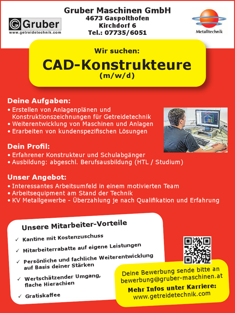 Gruber Maschinen GmbH4673 GaspolthofenKirchdorf 6Tel.: 07735/6051
Deine Aufgaben:

&bull; Erstellen von Anlagenpl&auml;nen und Konstruktionszeichnungen f&uuml;r Getreidetechnik
&bull; Weiterentwicklung von Maschinen und Anlagen
&bull; Erarbeiten von kundenspezifischen L&ouml;sungen

Dein Profil:

&bull; Erfahrener Konstrukteur und Schulabg&auml;nger
&bull; Ausbildung: abgeschl. Berufsausbildung (HTL / Studium)

Unser Angebot:

&bull; Interessantes Arbeitsumfeld in einem motivierten Team
&bull; Arbeitsequipment am Stand der Technik
&bull; KV Metallgewerbe - &Uuml;berzahlung je nach Qualifikation und Erfahrung

Wir suchen:
CAD-Konstrukteure (m/w/d)
Unsere Mitarbeiter-Vorteile

9 Kantine mit Kostenzuschuss
9 Mitarbeiterrabatte auf eigene Leistungen
9 Pers&ouml;nliche und fachliche Weiterentwicklung auf Basis deiner St&auml;rken
9 Wertsch&auml;tzender Umgang, flache Hierachien
9 Gratiskaffee

Deine Bewerbung sende bitte anbewerbung@gruber-maschinen.atMehr Infos unter Karriere:www.getreidetechnik.com