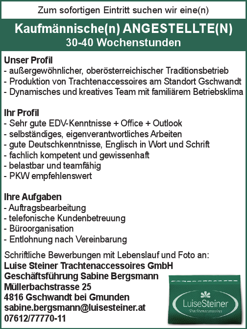 Heimarbeiter/Voraussetzung: Talent und Schmuck oder N&auml;hen von sehr gute Deutschkenntnisse, T&auml;tigkeit geringf&uuml;gig oder mehr, N&auml;hen von T&uuml;chern und Strickware Voraussetzung: gute Deutschkenntnisse, N&auml;herin
Zum sofortigen Eintritt suchen wir eine(n)Schriftliche Bewerbungen mit Lebenslauf und Foto an:Luise Steiner Trachtenaccessoires GmbHGesch&auml;ftsf&uuml;hrung Sabine BergsmannM&uuml;llerbachstrasse 254816 Gschwandt bei Gmundensabine.bergsmann@luisesteiner.at07612/77770-11
Unser Profil

- au&szlig;ergew&ouml;hnlicher, ober&ouml;sterreichischer Traditionsbetrieb
- Produktion von Trachtenaccessoires am Standort Gschwandt
- Dynamisches und kreatives Team mit famili&auml;rem Betriebsklima

Ihr Profil

- Sehr gute EDV-Kenntnisse + Office + Outlook
- selbst&auml;ndiges, eigenverantwortliches Arbeiten
- gute Deutschkenntnisse, Englisch in Wort und Schrift
- fachlich kompetent und gewissenhaft
- belastbar und teamf&auml;hig
- PKW empfehlenswert

Ihre Aufgaben

- Auftragsbearbeitung
- telefonische Kundenbetreuung
- B&uuml;roorganisation
- Entlohnung nach Vereinbarung

Kaufm&auml;nnische(n) ANGESTELLTE(N)30-40 Wochenstunden