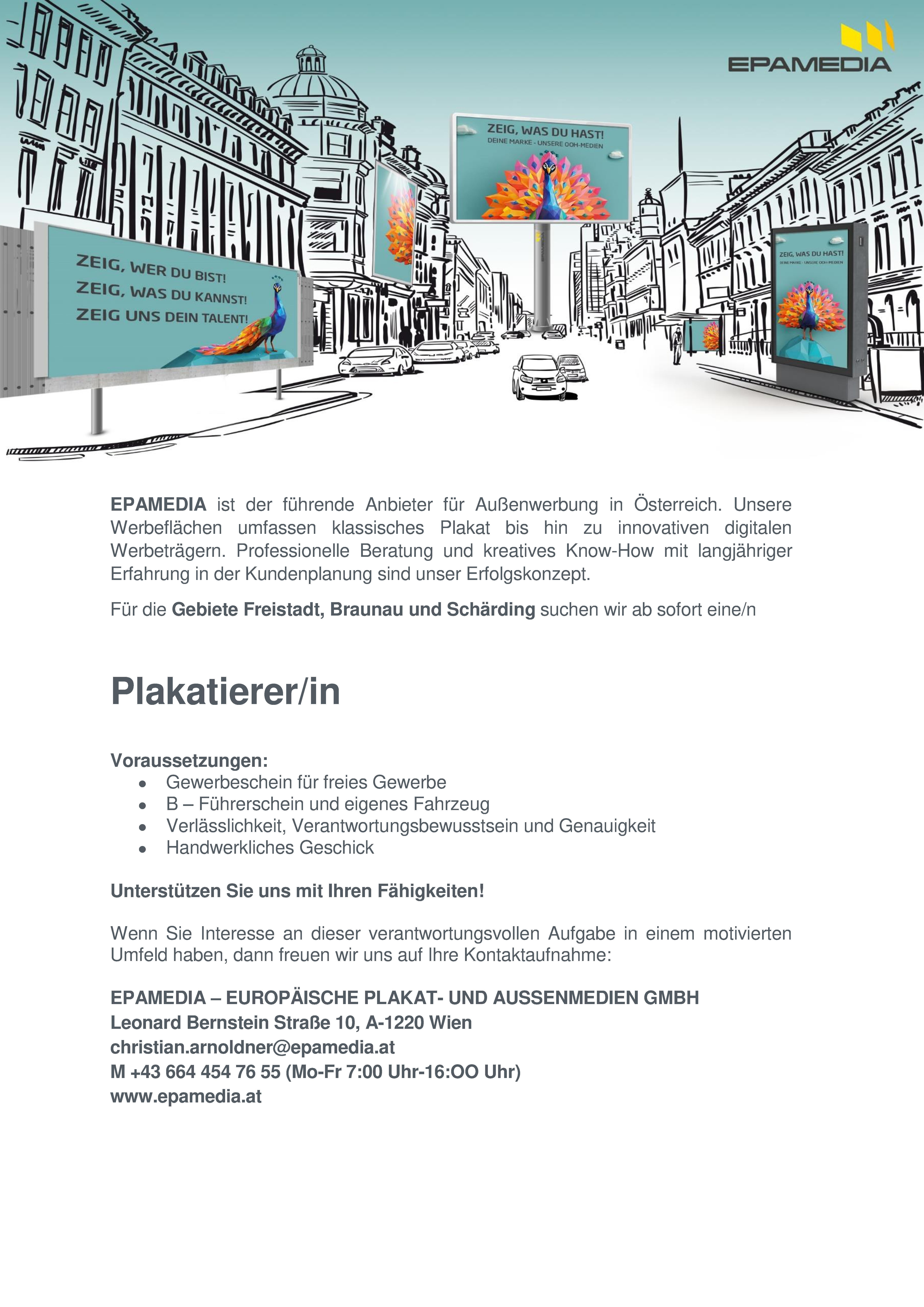 EPAMEDIA ist der f&uuml;hrende Anbieter f&uuml;r Au&szlig;enwerbung in &Ouml;sterreich. Unsere Werbefl&auml;chen umfassen klassisches Plakat bis hin zu innovativen digitalen Werbetr&auml;gern. Professionelle Beratung und kreatives Know-How mit langj&auml;hriger Erfahrung in der Kundenplanung sind unser Erfolgskonzept.F&uuml;r die Gebiete Freistadt, Braunau und Sch&auml;rding suchen wir ab sofort eine/nPlakatierer/inVoraussetzungen:&bull; Gewerbeschein f&uuml;r freies Gewerbe&bull; B &ndash; F&uuml;hrerschein und eigenes Fahrzeug&bull; Verl&auml;sslichkeit, Verantwortungsbewusstsein und Genauigkeit&bull; Handwerkliches GeschickUnterst&uuml;tzen Sie uns mit Ihren F&auml;higkeiten!Wenn Sie Interesse an dieser verantwortungsvollen Aufgabe in einem motivierten Umfeld haben, dann freuen wir uns auf Ihre Kontaktaufnahme:EPAMEDIA &ndash; EUROP&Auml;ISCHE PLAKAT- UND AUSSENMEDIEN GMBHLeonard Bernstein Stra&szlig;e 10, A-1220 Wienchristian.arnoldner@epamedia.atM +43 664 454 76 55 (Mo-Fr 7:00 Uhr-16:OO Uhr)www.epamedia.at