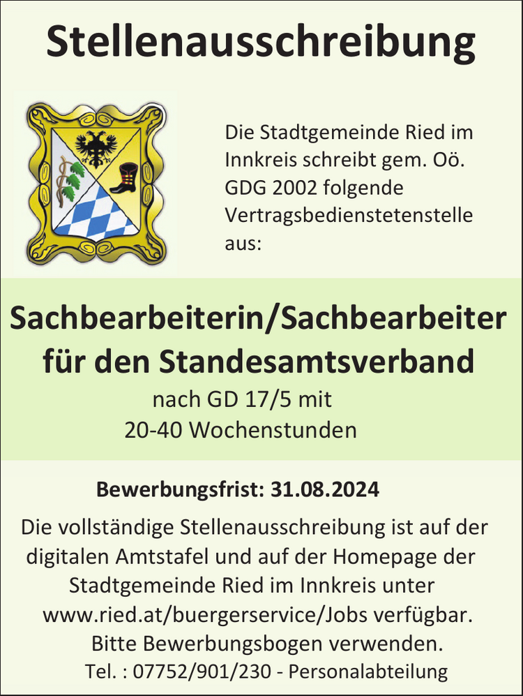 StellenausschreibungDie Stadtgemeinde Ried im&nbsp;Innkreis schreibt gem. O&ouml;.&nbsp;GDG 2002 folgende&nbsp;Vertragsbedienstetenstelle&nbsp;aus:
Sachbearbeiterin/Sachbearbeiter f&uuml;r den Standesamtsverband nach GD 17/5 mit 20-40 WochenstundenBewerbungsfrist: 31.08.2024
Die vollst&auml;ndige Stellenausschreibung ist auf der&nbsp;digitalen Amtstafel und auf der Homepage der&nbsp;Stadtgemeinde Ried im Innkreis unter&nbsp;www.ried.at/buergerservice/Jobs verf&uuml;gbar.
Bitte Bewerbungsbogen verwenden.