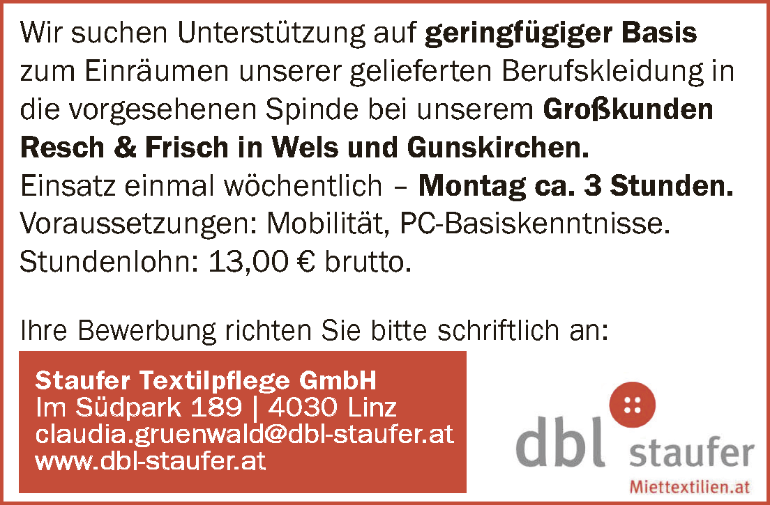 Wir suchen Unterst&uuml;tzung auf geringf&uuml;giger Basis&nbsp;zum Einr&auml;umen unserer gelieferten Berufskleidung in&nbsp;die vorgesehenen Spinde bei unserem Gro&szlig;kunden&nbsp;Resch &amp; Frisch in Wels und Gunskirchen.
Einsatz einmal w&ouml;chentlich &ndash; Montag ca. 3 Stunden.Voraussetzungen: Mobilit&auml;t, PC-Basiskenntnisse.Stundenlohn: 13,00 &euro; brutto.