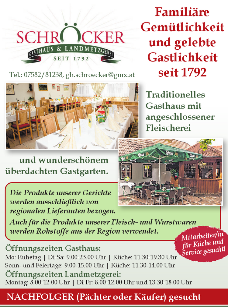 &Ouml;ffnungszeiten Gasthaus:Mo: Ruhetag vacanciesineu.com Di-Sa: 9.00-23.00 Uhr vacanciesineu.com K&uuml;che: 11.30-19.30 UhrSonn- und Feiertage: 9.00-15.00 Uhr vacanciesineu.com K&uuml;che: 11.30-14.00 Uhr
&Ouml;ffnungszeiten Landmetzgerei:Montag: 8.00-12.00 Uhr vacanciesineu.com Di-Fr: 8.00-12.00 Uhr und 13.30-18.00 Uhr
Famili&auml;re Gem&uuml;tlichkeit und gelebte Gastlichkeit seit 1792Traditionelles Gasthaus mit angeschlossener Fleischerei und wundersch&ouml;nem &uuml;berdachten Gastgarten.
Die Produkte unserer Gerichte werden ausschlie&szlig;lich von regionalen Lieferanten bezogen.Auch f&uuml;r die Produkte unserer Fleisch- und Wurstwaren werden Rohstoffe aus der Region verwendet.
Mitarbeiter/in f&uuml;r K&uuml;che und Service gesucht!Tel.: 07582/81238, gh.schroecker@gmx.at
NACHFOLGER (P&auml;chter oder K&auml;ufer) gesucht