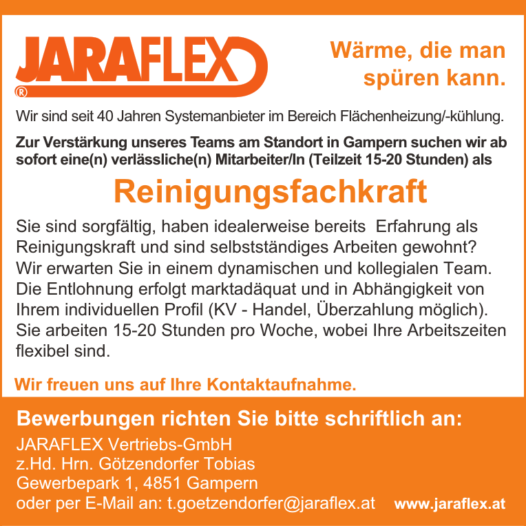 W&auml;rme, die man&nbsp;sp&uuml;ren kann.
Wir sind seit 40 Jahren Systemanbieter im Bereich Fl&auml;chenheizung/-k&uuml;hlung.
Zur Verst&auml;rkung unseres Teams am Standort in Gampern suchen wir ab sofort eine(n) verl&auml;ssliche(n) Mitarbeiter/In (Teilzeit 15-20 Stunden) als Reinigungsfachkraft
Sie sind sorgf&auml;ltig, haben idealerweise bereits Erfahrung als Reinigungskraft und sind selbstst&auml;ndiges Arbeiten gewohnt?
Wir erwarten Sie in einem dynamischen und kollegialen Team.
Die Entlohnung erfolgt marktad&auml;quat und in Abh&auml;ngigkeit von Ihrem individuellen Profil (KV - Handel, &Uuml;berzahlung m&ouml;glich).
Sie arbeiten 15-20 Stunden pro Woche, wobei Ihre Arbeitszeiten flexibel sind.
Wir freuen uns auf Ihre Kontaktaufnahme.Bewerbungen richten Sie bitte schriftlich an:JARAFLEX Vertriebs-GmbHz.Hd. Hrn. G&ouml;tzendorfer TobiasGewerbepark 1, 4851 Gampernoder per E-Mail an: t.goetzendorfer@jaraflex.at www.jaraflex.at&reg;