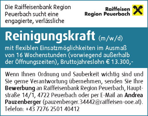 Die Raiffeisenbank Region&nbsp;Peuerbach sucht eine&nbsp;engagierte, verl&auml;ssliche&nbsp;Reinigungskraft (m/w/d)&nbsp;mit flexiblen Einsatzm&ouml;glichkeiten im Ausma&szlig;&nbsp;von 16 Wochenstunden (vorwiegend au&szlig;erhalb&nbsp;der &Ouml;ffnungszeiten), Bruttojahreslohn &euro; 13.300,-
Wenn Ihnen Ordnung und Sauberkeit wichtig sind und&nbsp;Sie gerne Verantwortung &uuml;bernehmen, senden Sie Ihre&nbsp;Bewerbung an Raiffeisenbank Region Peuerbach, Hauptstra&szlig;e&nbsp;14/1, 4722 Peuerbach oder per E-Mail an Andrea&nbsp;Pauzenberger (pauzenberger.34442@raiffeisen-ooe.at).Telefon: +43 7276 2501 40412