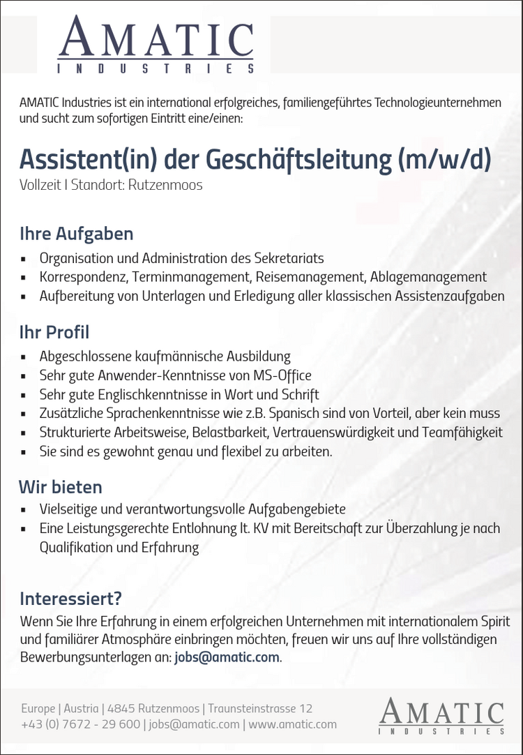 AMATIC Industries ist ein international erfolgreiches, familiengef&uuml;hrtes Technologieunternehmenund sucht zum sofortigen Eintritt eine/einen:Vollzeit I Standort: RutzenmoosAssistent(in) der Gesch&auml;ftsleitung (m/w/d)Ihr Profil&bull; Abgeschlossene kaufm&auml;nnische Ausbildung&bull; Sehr gute Anwender-Kenntnisse von MS-Office&bull; Sehr gute Englischkenntnisse in Wort und Schrift&bull; Zus&auml;tzliche Sprachenkenntnisse wie z.B. Spanisch sind von Vorteil, aber kein muss&bull; Strukturierte Arbeitsweise, Belastbarkeit, Vertrauensw&uuml;rdigkeit und Teamf&auml;higkeit&bull; Sie sind es gewohnt genau und flexibel zu arbeiten.Wir bieten&bull; Vielseitige und verantwortungsvolle Aufgabengebiete&bull; Eine Leistungsgerechte Entlohnung lt. KV mit Bereitschaft zur &Uuml;berzahlung je nachQualifikation und ErfahrungIhre Aufgaben&bull; Organisation und Administration des Sekretariats&bull; Korrespondenz, Terminmanagement, Reisemanagement, Ablagemanagement&bull; Aufbereitung von Unterlagen und Erledigung aller klassischen AssistenzaufgabenWenn Sie Ihre Erfahrung in einem erfolgreichen Unternehmen mit internationalem Spiritund famili&auml;rer Atmosph&auml;re einbringen m&ouml;chten, freuen wir uns auf Ihre vollst&auml;ndigenBewerbungsunterlagen an: jobs@amatic.com.Interessiert?vacanciesineu.com Austria vacanciesineu.com 4845 Rutzenmoos vacanciesineu.com Traunsteinstrasse 12+43 (0) 7672 - 29 600 vacanciesineu.com jobs@amatic.com vacanciesineu.com www.amatic.com