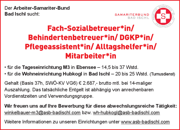 Der Arbeiter-Samariter-Bund
Bad Ischl sucht:

Fach-Sozialbetreuer*in/
Behindertenbetreuer*in/
DGKP*in/
Pflegeassistent*in/
Alltagshelfer*in/
Mitarbeiter*in

&bull; f&uuml;r die Tageseinrichtung M3 in Ebensee &ndash; 14,5 bis 37 Wstd.&bull; f&uuml;r die Wohneinrichtung Hubkogl in Bad Ischl &ndash; 20 bis 25 Wstd. (Turnusdienst)Gehalt (Basis 37h, SW&Ouml;-KV VG6) &euro; 2.687,- brutto mtl. bei 14-maliger&nbsp;Auszahlung. Das tats&auml;chliche Entgelt ist abh&auml;ngig von anrechenbaren&nbsp;Vordienstzeiten und Verwendungsgruppe.
Wir freuen uns auf Ihre Bewerbung f&uuml;r diese abwechslungsreiche T&auml;tigkeit:&nbsp;winkelbauer-m3@asb-badischl.com bzw.&nbsp; &nbsp; &nbsp; &nbsp; &nbsp; &nbsp; &nbsp; wh-hubkogl@asb-badischl.comWeitere Informationen zu unseren Einrichtungen unter www.asb-badischl.com