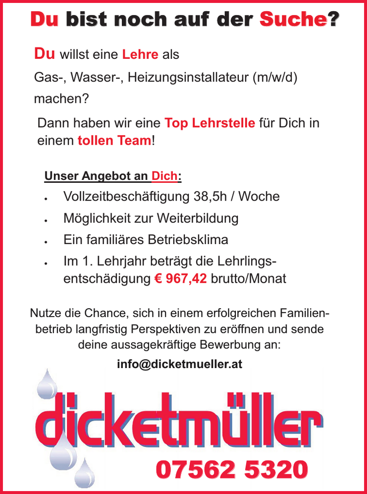 Nutze die Chance, sich in einem erfolgreichen Familienbetrieb&nbsp;langfristig Perspektiven zu er&ouml;ffnen und sende&nbsp;deine aussagekr&auml;ftige Bewerbung an:
info@dicketmueller.at07562 5320
Du willst eine Lehre als&nbsp;Gas-, Wasser-, Heizungsinstallateur (m/w/d)&nbsp;machen?Du bist noch auf der Suche?Dann haben wir eine Top Lehrstelle f&uuml;r Dich in&nbsp;einem tollen Team!
Unser Angebot an Dich:

&middot; Vollzeitbesch&auml;ftigung 38,5h / Woche
&middot; M&ouml;glichkeit zur Weiterbildung
&middot; Ein famili&auml;res Betriebsklima
&middot; Im 1. Lehrjahr betr&auml;gt die Lehrlingsentsch&auml;digung&nbsp;&euro; 967,42 brutto/Monat

Nutze die Chance, sich in einem erfolgreichen Familienbetrieb&nbsp;langfristig Perspektiven zu er&ouml;ffnen und sende&nbsp;deine aussagekr&auml;ftige Bewerbung an:info@dicketmueller.at07562 5320