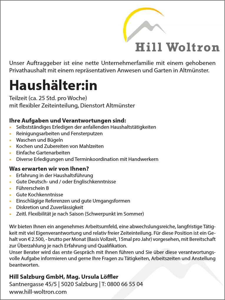 Unser Auftraggeber ist eine nette Unternehmerfamilie mit einem gehobenenPrivathaushalt mit einem repr&auml;sentativen Anwesen und Garten in Altm&uuml;nster.
Haush&auml;lter:ingerne auch ein (Pensionisten-) Ehepaarca. 20 Stunden pro Woche mit flexibler Zeiteinteilung, Dienstort Altm&uuml;nster
Ihre Aufgaben und Verantwortungen sind:

&bull; Selbstst&auml;ndiges Erledigen der anfallenden Haushaltst&auml;tigkeiten
&bull; Reinigungsarbeiten und Fensterputzen
&bull; Waschen und B&uuml;geln
&bull; Kochen und Zubereiten von Mahlzeiten
&bull; Einfache Gartenarbeiten
&bull; Diverse Erledigungen und Terminkoordination mit Handwerkern

Was erwarten wir von Ihnen?

&bull; Erfahrung in der Haushaltsf&uuml;hrung
&bull; Gute Deutsch- und / oder Englischkenntnisse
&bull; F&uuml;hrerschein B
&bull; Gute Kochkenntnisse
&bull; Einschl&auml;gige Referenzen und gute Umgangsformen
&bull; Diskretion und Zuverl&auml;ssigkeit
&bull; Zeitl. Flexibilit&auml;t je nach Saison (Schwerpunkt im Sommer)

Wir bieten Ihnen ein angenehmes Arbeitsumfeld, eine abwechslungsreiche, langfristige T&auml;tigkeit&nbsp;mit viel Eigenverantwortung und relativ freier Zeiteinteilung. F&uuml;r diese Position ist ein Gehalt&nbsp;von &euro; 2.200, - brutto per Monat (Basis Vollzeit, 15mal pro Jahr) vorgesehen, mit Bereitschaft&nbsp;zur &Uuml;berzahlung je nach Erfahrung und Qualifikation.
Unser Berater wird das erste Gespr&auml;ch mit Ihnen f&uuml;hren und Sie &uuml;ber diese verantwortungsvolle&nbsp;Aufgabe informieren und gerne Ihre Fragen zu T&auml;tigkeiten, Arbeitszeiten und Anstellung&nbsp;beantworten.
Hill Salzburg GmbH, Mag. Ursula L&ouml;fflerSantnergasse 45/5 vacanciesineu.com 5020 Salzburg vacanciesineu.com T: 0800 66 55 04www.hill-woltron.com