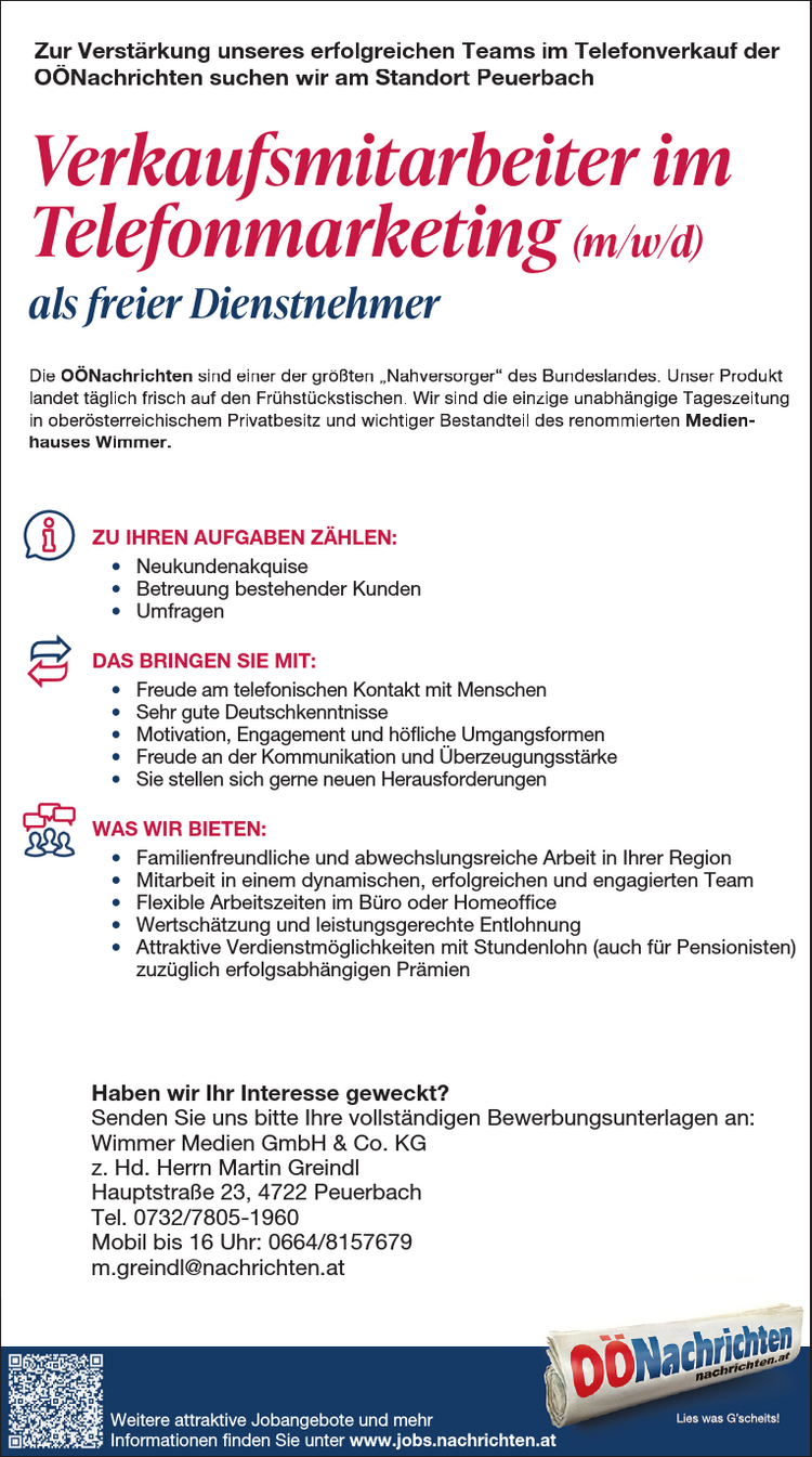 ZU IHREN AUFGABEN Z&Auml;HLEN:&bull; Planung, Durchf&uuml;hrung und Nachbereitung von Events und Medienkooperationen&bull; Organisation und Betreuung von Messeaktivit&auml;ten&bull; Verhandlung und Abschluss von Kooperationsvereinbarungen&bull; Selbstorganisierte Abwicklung von Projekten, auch abteilungs&uuml;bergreifend&bull; Verwaltung von WerbemittelDAS BRINGEN SIE MIT:&bull; Abgeschlossene kaufm&auml;nnische Ausbildung (HAK, FH, Studium) mitAffinit&auml;t zum Eventbereich&bull; Mehrj&auml;hrige Berufserfahrung im Eventmarketing von Vorteil&bull; Teamf&auml;higkeit und Freude an der Kommunikation&bull; Gewissenhafte und eigenverantwortliche Arbeitsweise sowieOrganisationsgeschick&bull; Hohe Flexibilit&auml;t und Mobilit&auml;t (F&uuml;hrerschein der Klasse B)WAS WIR BIETEN:&bull; Moderner Arbeitsplatz im Herzen von Linz mit sehr guter &ouml;ffentlicherVerkehrsanbindung&bull; Tolle Fortbildungsm&ouml;glichkeiten&bull; Umfangreiche und attraktive Sozialleistungen&bull; Kommunikatives und abwechslungsreiches Arbeitsumfeld in einem renommiertenMedienhaus&bull; Positives und angenehmes Betriebsklima&bull; Mindestgehalt auf Basis Vollzeit lt. KV &euro; 2.468,&ndash;&bull; Abwechslungsreiche T&auml;tigkeit in einem erfolgreichen TeamHaben wir Ihr Interesse geweckt?Senden Sie uns bitte Ihre vollst&auml;ndigen Bewerbungsunterlagen an:Wimmer Medien GmbH &amp; Co KGz. Hd. Frau MMag. Nicole BaumannPromenade 23, 4020 LinzE-Mail: bewerbung@medienhauswimmer.atMitarbeiter im Eventmarketing (m/w/d)Vollzeit (37 h) oder Teilzeit (ab 30 h)Zur Verst&auml;rkung unseres Teams bei den O&Ouml;Nachrichten in Linz suchen wirDie O&Ouml;Nachrichten sind einer der gr&ouml;&szlig;ten &bdquo;Nahversorger&ldquo; des Bundeslandes. Ihr Produktlandet t&auml;glich frisch auf den Fr&uuml;hst&uuml;ckstischen. Die einzige unabh&auml;ngige Tageszeitung in ober&ouml;sterreichischenPrivatbesitz ist das Vorzeigekind des renommierten Medienhauses Wimmer.Die O&Ouml;Nachrichten sind einer der gr&ouml;&szlig;ten &bdquo;Nahversorger&ldquo; desBundeslandes. Ihr Produkt landet t&auml;glich frisch auf den Fr&uuml;hst&uuml;ckstischen.Die einzige unabh&auml;ngige Tageszeitung in ober&ouml;sterreichischenPrivatbesitz ist das Vorzeigekind des renommierten MedienhausesWimmer.DAS BRINGEN SIE MIT:&bull; Sie haben Freude am telefonischen Kontakt mit Menschen&bull; Sie sind &uuml;berzeugungsstark &amp; kommunikativ&bull; Sie sprechen einwandfreies Deutsch&bull; Sie besitzen Motivation, Engagementund h&ouml;fliche Umgangsformen&bull; Sie stellen sich gerne neuen HerausforderungenWAS WIR BIETEN:&bull; Ein dynamisches, erfolgreiches und nettes Team&bull; Regelm&auml;&szlig;ige Schulungen und Trainings&bull; Eine erstklassige Produktpalette&bull; Attraktive Verdienstm&ouml;glichkeiten:- Fixanstellung in Teilzeit f&uuml;r 25 Std./Woche(lt. KV auf Basis Teilzeit 25 h &euro; 1 .450,-)- Oder als freier Dienstnehmer mit Stundenlohn(auch f&uuml;r Pensionisten)- Zuz&uuml;glich erfolgsabh&auml;ngige Pr&auml;mien&bull; M&ouml;glichkeit f&uuml;r Homeoffice nach der Einarbeitungszeit&bull; Flexible ArbeitszeitenHaben wir Ihr Interesse geweckt?Senden Sie uns bitte Ihre vollst&auml;ndigen Bewerbungsunterlagen an:Wimmer Medien GmbH &amp; Co KGz. Hd. Hrn. Martin GreindlHauptstra&szlig;e 23, 4722 PeuerbachTelefon 0732/7805-1960, mobil bis 16 Uhr: 0664/8157679m.greindl@nachrichten.atZU IHREN AUFGABEN Z&Auml;HLEN:&bull; Planung, Durchf&uuml;hrung und Nachbereitung von Events &bull; Organisation und Betreuung von Messeaktivit&auml;ten&bull; Verhandlung und Abschluss von Kooperationsvereinbarungen&bull; Selbstorganisierte Abwicklung von Projekten, auch abteilungs&uuml;bergreifend&bull; Verwaltung von WerbemittelDAS BRINGEN SIE MIT:&bull; Abgeschlossene kaufm&auml;nnische Ausbildung (HAK, FH, Affinit&auml;t zum Eventbereich&bull; Mehrj&auml;hrige Berufserfahrung im Eventmarketing von Vorteil&bull; Teamf&auml;higkeit und Freude an der Kommunikation&bull; Gewissenhafte und eigenverantwortliche Arbeitsweise sowieOrganisationsgeschick&bull; Hohe Flexibilit&auml;t und Mobilit&auml;t (F&uuml;hrerschein der Klasse WAS WIR BIETEN:&bull; Moderner Arbeitsplatz im Herzen von Linz mit sehr guter Verkehrsanbindung&bull; Tolle Fortbildungsm&ouml;glichkeiten&bull; Umfangreiche und attraktive Sozialleistungen&bull; Kommunikatives und abwechslungsreiches Arbeitsumfeld Medienhaus&bull; Positives und angenehmes Betriebsklima&bull; Mindestgehalt auf Basis Vollzeit lt. KV &euro; 2.468,&ndash;&bull; Abwechslungsreiche T&auml;tigkeit in einem erfolgreichen TeamHaben wir Ihr Interesse geweckt?Senden Sie uns bitte Ihre vollst&auml;ndigen Bewerbungsunterlagen Wimmer Medien GmbH &amp; Co KGz. Hd. Frau MMag. Nicole BaumannPromenade 23, 4020 LinzE-Mail: bewerbung@medienhauswimmer.atMitarbeiter im Eventmarketing Vollzeit (37 h) oder Teilzeit (ab 30 h)Zur Verst&auml;rkung unseres Teams bei den O&Ouml;Nachrichten Die O&Ouml;Nachrichten sind einer der gr&ouml;&szlig;ten &bdquo;Nahversorger&ldquo; des Bundeslandes. landet t&auml;glich frisch auf den Fr&uuml;hst&uuml;ckstischen. Die einzige unabh&auml;ngige Privatbesitz ist das Vorzeigekind des renommierten Medienhauses ZU IHREN AUFGABEN Z&Auml;HLEN:&bull; Planung, Durchf&uuml;hrung und Nachbereitung von Events &bull; Organisation und Betreuung von Messeaktivit&auml;ten&bull; Verhandlung und Abschluss von Kooperationsvereinbarungen&bull; Selbstorganisierte Abwicklung von Projekten, auch abteilungs&uuml;bergreifend&bull; Verwaltung von WerbemittelDAS BRINGEN SIE MIT:&bull; Abgeschlossene kaufm&auml;nnische Ausbildung (HAK, FH, Affinit&auml;t zum Eventbereich&bull; Mehrj&auml;hrige Berufserfahrung im Eventmarketing von Vorteil&bull; Teamf&auml;higkeit und Freude an der Kommunikation&bull; Gewissenhafte und eigenverantwortliche Arbeitsweise sowieOrganisationsgeschick&bull; Hohe Flexibilit&auml;t und Mobilit&auml;t (F&uuml;hrerschein der Klasse WAS WIR BIETEN:&bull; Moderner Arbeitsplatz im Herzen von Linz mit sehr guter Verkehrsanbindung&bull; Tolle Fortbildungsm&ouml;glichkeiten&bull; Umfangreiche und attraktive Sozialleistungen&bull; Kommunikatives und abwechslungsreiches Arbeitsumfeld Medienhaus&bull; Positives und angenehmes Betriebsklima&bull; Mindestgehalt auf Basis Vollzeit lt. KV &euro; 2.468,&ndash;&bull; Abwechslungsreiche T&auml;tigkeit in einem erfolgreichen TeamHaben wir Ihr Interesse geweckt?Senden Sie uns bitte Ihre vollst&auml;ndigen Bewerbungsunterlagen Wimmer Medien GmbH &amp; Co KGz. Hd. Frau MMag. Nicole BaumannPromenade 23, 4020 LinzE-Mail: bewerbung@medienhauswimmer.atMitarbeiter im Eventmarketing Vollzeit (37 h) oder Teilzeit (ab 30 h)Zur Verst&auml;rkung unseres Teams bei den O&Ouml;Nachrichten Die O&Ouml;Nachrichten sind einer der gr&ouml;&szlig;ten &bdquo;Nahversorger&ldquo; des Bundeslandes. landet t&auml;glich frisch auf den Fr&uuml;hst&uuml;ckstischen. Die einzige unabh&auml;ngige Privatbesitz ist das Vorzeigekind des renommierten Medienhauses