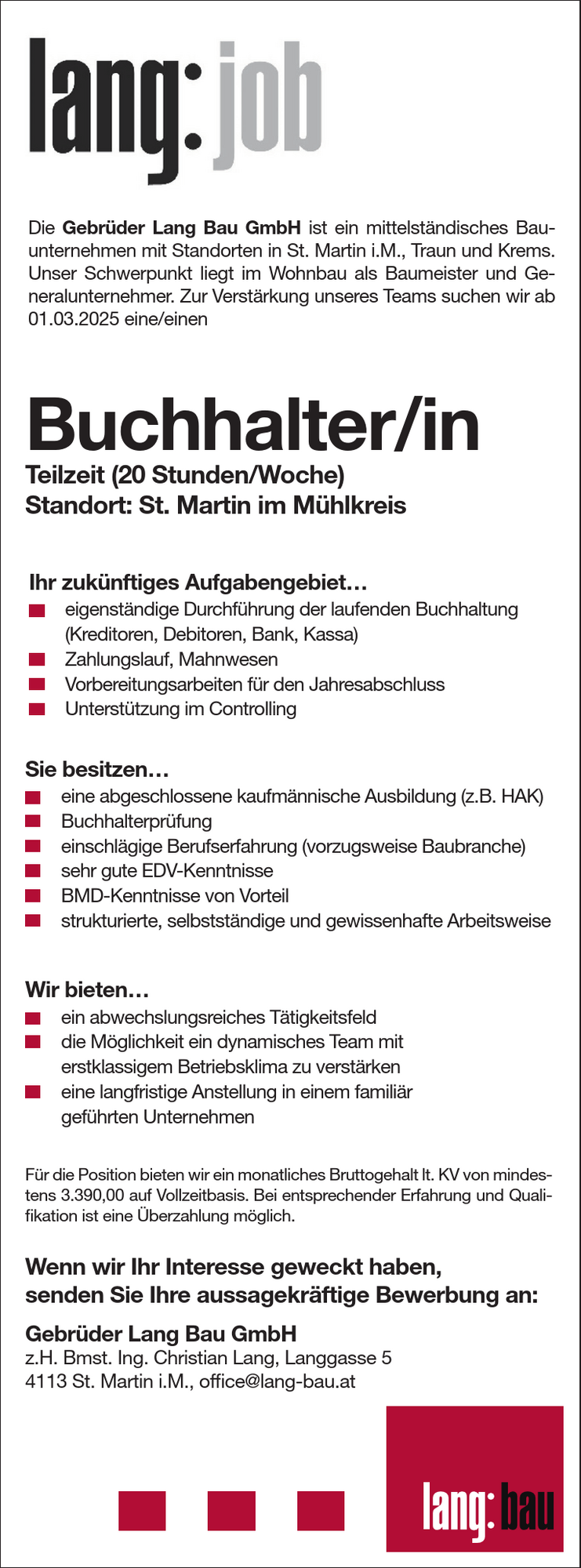 Gebr&uuml;der Lang Bau GmbHz.H. Bmst. Ing. Christian Lang, Langgasse 54113 St. Martin i.M., office@lang-bau.at
Die Gebr&uuml;der Lang Bau GmbH ist ein mittelst&auml;ndisches Bauunternehmen&nbsp;mit Standorten in St. Martin i.M., Traun und Krems.Unser Schwerpunkt liegt im Wohnbau als Baumeister und Generalunternehmer.
Zur Verst&auml;rkung unseres Teams suchen wir ab01.03.2025 eine/einen
Buchhalter/inTeilzeit (20 Stunden/Woche)Standort: St. Martin im M&uuml;hlkreis
Wir bieten&hellip;

ein abwechslungsreiches T&auml;tigkeitsfeld
die M&ouml;glichkeit ein dynamisches Team mit erstklassigem Betriebsklima zu verst&auml;rken
eine langfristige Anstellung in einem famili&auml;r gef&uuml;hrten Unternehmen

Sie besitzen&hellip;

eine abgeschlossene kaufm&auml;nnische Ausbildung (z.B. HAK)
Buchhalterpr&uuml;fung
einschl&auml;gige Berufserfahrung (vorzugsweise Baubranche)
sehr gute EDV-Kenntnisse
BMD-Kenntnisse von Vorteil
strukturierte, selbstst&auml;ndige und gewissenhafte Arbeitsweise

Ihr zuk&uuml;nftiges Aufgabengebiet&hellip;

eigenst&auml;ndige Durchf&uuml;hrung der laufenden Buchhaltung&nbsp;(Kreditoren, Debitoren, Bank, Kassa)
Zahlungslauf, Mahnwesen
Vorbereitungsarbeiten f&uuml;r den Jahresabschluss
Unterst&uuml;tzung im Controlling

Wenn wir Ihr Interesse geweckt haben,&nbsp;senden Sie Ihre aussagekr&auml;ftige Bewerbung an:
F&uuml;r die Position bieten wir ein monatliches Bruttogehalt lt. KV von mindestens3.390,00 auf Vollzeitbasis. Bei entsprechender Erfahrung und Qualifikation&nbsp;ist eine &Uuml;berzahlung m&ouml;glich.