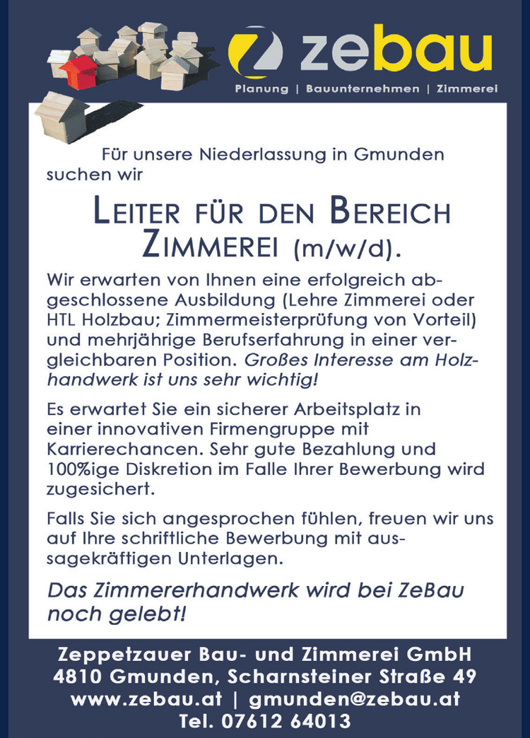 F&uuml;r unsere Niederlassung in Gmunden suchen wir LEITER F&Uuml;R DEN BEREICH ZIMMEREI (m/w/d).
Wir erwarten von Ihnen eine erfolgreich ab- geschlossene Ausbildung (Lehre Zimmerei oder HTL Holzbau; Zimmermeisterpr&uuml;fung von Vorteil) und mehrj&auml;hrige Berufserfahrung in einer ver- gleichbaren Position. Gro&szlig;es Interesse am Holz- handwerk ist uns sehr wichtig!
Es erwartet Sie ein sicherer Arbeitsplatz in einer innovativen Firmengruppe mit Karrierechancen. Sehr gute Bezahlung und 100%ige Diskretion im Falle Ihrer Bewerbung wird zugesichert.
Falls Sie sich angesprochen f&uuml;hlen, freuen wir uns auf Ihre schriftliche Bewerbung mit aus- sagekr&auml;ftigen Unterlagen. Das Zimmererhandwerk wird bei ZeBau noch gelebt!
Zeppetzauer Bau- und Zimmerei GmbH 4810 Gmunden, Scharnsteiner Stra&szlig;e 49 www.zebau.at | gmunden@zebau.at Tel. 07612 64013 