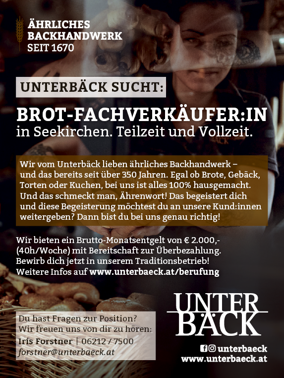 BROT-FACHVERK&Auml;UFER:IN&nbsp;in Seekirchen. Teilzeit und Vollzeit.
Wir bieten ein Brutto-Monatsentgelt von &euro; 2.000,- (40h/Woche) mit Bereitschaft zur &Uuml;berbezahlung.
Bewirb dich jetzt in unserem Traditionsbetrieb!Weitere Infos auf www.unterbaeck.at/berufungDu hast Fragen zur Position?
Wir freuen uns von dir zu h&ouml;ren:Iris Forstner | 06212 / 7500forstner@unterbaeck.atUNTERB&Auml;CK SUCHT:Wir vom Unterb&auml;ck lieben &auml;hrliches Backhandwerk &ndash;&nbsp;und das bereits seit &uuml;ber 350 Jahren. Egal ob Brote, Geb&auml;ck,&nbsp;Torten oder Kuchen, bei uns ist alles 100% hausgemacht.
Und das schmeckt man, &Auml;hrenwort! Das begeistert dich&nbsp;und diese Begeisterung m&ouml;chtest du an unsere Kund:innen&nbsp;weitergeben? Dann bist du bei uns genau richtig!