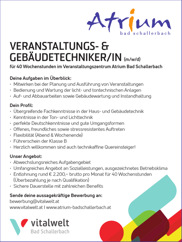 Deine Aufgaben im &Uuml;berblick:

&bull; Mitwirken bei der Planung und Ausf&uuml;hrung von Veranstaltungen
&bull; Bedienung und Wartung der licht- und tontechnischen Anlagen
&bull; Auf- und Abbauarbeiten sowie Geb&auml;udewartung und Instandhaltung

Dein Profil:

&bull; &Uuml;bergreifende Fachkenntnisse in der Haus- und Geb&auml;udetechnik
&bull; Kenntnisse in der Ton- und Lichttechnik
&bull; perfekte Deutschkenntnisse und gute Umgangsformen
&bull; Offenes, freundliches sowie stressresistentes Auftreten
&bull; Flexibilit&auml;t (Abend &amp; Wochenende)
&bull; F&uuml;hrerschein der Klasse B
&bull; Herzlich willkommen sind auch technikaffine Quereinsteiger!

Unser Angebot:

&bull; Abwechslungsreiches Aufgabengebiet
&bull; Umfangreiches Angebot an Sozialleistungen, ausgezeichnetes Betriebsklima
&bull; Entlohnung rund &euro; 2.100,&ndash; brutto pro Monat f&uuml;r 40 Wochenstunden (&Uuml;berbezahlung je nach Qualifikation)
&bull; Sichere Dauerstelle mit zahlreichen Benefits

Sende deine aussagekr&auml;ftige Bewerbung an:bewerbung@vitalwelt.atwww.vitalwelt.at I www.atrium-badschallerbach.atVERANSTALTUNGS- &amp; GEB&Auml;UDETECHNIKER/IN (m/w/d)f&uuml;r 40 Wochenstunden im Veranstaltungszentrum Atrium Bad Schallerbach