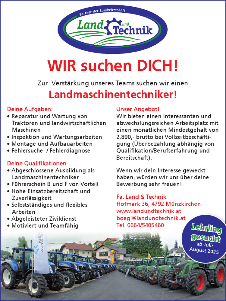 WIR suchen DICH!
Zur Verst&auml;rkung unseres Teams suchen wir einen&nbsp;Landmaschinentechniker!
Deine Aufgaben:

&bull; Reparatur und Wartung von&nbsp;Traktoren und landwirtschaftlichen&nbsp;Maschinen
&bull; Inspektion und Wartungsarbeiten
&bull; Montage und Aufbauarbeiten
&bull; Fehlersuche / Fehlerdiagnose

Deine Qualifikationen

&bull; Abgeschlossene Ausbildung als&nbsp;Landmaschinentechniker
&bull; F&uuml;hrerschein B und F von Vorteil
&bull; Hohe Einsatzbereitschaft und&nbsp;Zuverl&auml;ssigkeit
&bull; Selbstst&auml;ndiges und flexibles&nbsp;Arbeiten
&bull; Abgeleisteter Zivildienst
&bull; Motiviert und Teamf&auml;hig

Unser Angebot!
Wir bieten einen interessanten und&nbsp;abwechslungsreichen Arbeitsplatz mit&nbsp;einen monatlichen Mindestgehalt von&nbsp;2.890,- brutto bei Vollzeitbesch&auml;ftigung&nbsp;(&Uuml;berbezahlung abh&auml;ngig von&nbsp;Qualifikation/Berufserfahrung und&nbsp;Bereitschaft).
Wenn wir dein Interesse geweckt&nbsp;haben, w&uuml;rden wir uns &uuml;ber deine&nbsp;Bewerbung sehr freuen!
Fa. Land &amp; TechnikHofmark 36, 4792 M&uuml;nzkirchenwww.landundtechnik.atboegl@landundtechnik.atTel. 0664/5405460 Lehrlinggesuchtgesuchtab Juli/August 2025