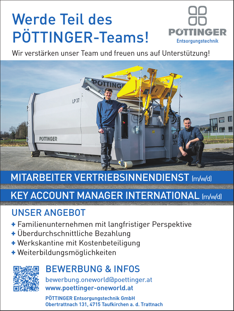 Werde Teil desP&Ouml;TTINGER-Teams!Wir verst&auml;rken unser Team und freuen uns auf Unterst&uuml;tzung!

MITARBEITER VERTRIEBSINNENDIENST (m/w/d)
KEY ACCOUNT MANAGER INTERNATIONAL (m/w/d)

BEWERBUNG &amp; INFOSbewerbung.oneworld@poettinger.atwww.poettinger-oneworld.at

+ Familienunternehmen mit langfristiger Perspektive
+ &Uuml;berdurchschnittliche Bezahlung
+ Werkskantine mit Kostenbeteiligung
+ Weiterbildungsm&ouml;glichkeiten

UNSER ANGEBOTP&Ouml;TTINGER Entsorgungstechnik GmbHObertrattnach 131, 4715 Taufkirchen a. d. Trattnach