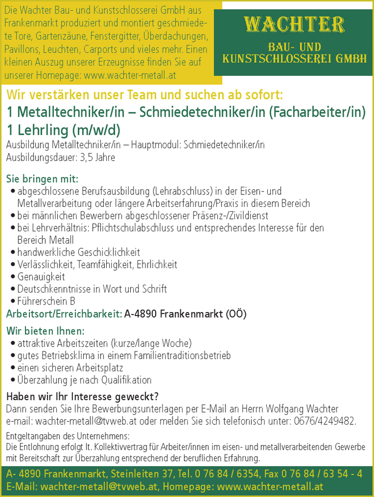 Wir verst&auml;rken unser Team und suchen ab sofort:1 Metalltechniker/in &ndash; Schmiedetechniker/in (Facharbeiter/in)1 Lehrling (m/w/d)Ausbildung Metalltechniker/in &ndash; Hauptmodul: Schmiedetechniker/inAusbildungsdauer: 3,5 Jahre
Sie bringen mit:

&bull; abgeschlossene Berufsausbildung (Lehrabschluss) in der Eisen- und&nbsp;Metallverarbeitung oder l&auml;ngere Arbeitserfahrung/Praxis in diesem Bereich
&bull; bei m&auml;nnlichen Bewerbern abgeschlossener Pr&auml;senz-/Zivildienst
&bull; bei Lehrverh&auml;ltnis: Pflichtschulabschluss und entsprechendes Interesse f&uuml;r den&nbsp;Bereich Metall
&bull; handwerkliche Geschicklichkeit
&bull; Verl&auml;sslichkeit, Teamf&auml;higkeit, Ehrlichkeit
&bull; Genauigkeit
&bull; Deutschkenntnisse in Wort und Schrift
&bull; F&uuml;hrerschein B

Arbeitsort/Erreichbarkeit: A-4890 Frankenmarkt (O&Ouml;)
Wir bieten Ihnen:

&bull; attraktive Arbeitszeiten (kurze/lange Woche)
&bull; gutes Betriebsklima in einem Familientraditionsbetrieb
&bull; einen sicheren Arbeitsplatz
&bull; &Uuml;berzahlung je nach Qualifikation

Haben wir Ihr Interesse geweckt?Dann senden Sie Ihre Bewerbungsunterlagen per E-Mail an Herrn Wolfgang Wachtere-mail: wachter-metall@tvweb.at oder melden Sie sich telefonisch unter: 0676/4249482.Entgeltangaben des Unternehmens:Die Entlohnung erfolgt lt. Kollektivvertrag f&uuml;r Arbeiter/innen im eisen- und metallverarbeitenden Gewerbe&nbsp;mit Bereitschaft zur &Uuml;berzahlung entsprechend der beruflichen Erfahrung.Die Wachter Bau- und Kunstschlosserei GmbH aus&nbsp;Frankenmarkt produziert und montiert geschmiedete&nbsp;Tore, Gartenz&auml;une, Fenstergitter, &Uuml;berdachungen,&nbsp; Pavillons, Leuchten, Carports und vieles mehr. Einen&nbsp;kleinen Auszug unserer Erzeugnisse finden Sie auf&nbsp;unserer Homepage: www.wachter-metall.atA- 4890 Frankenmarkt, Steinleiten 37, Tel. 0 76 84 / 6354, Fax 0 76 84 / 63 54 - 4E-Mail: wachter-metall@tvweb.at, Homepage: www.wachter-metall.at