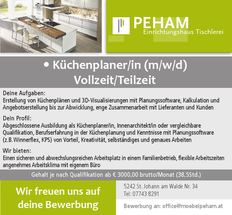 Wir suchen zur&nbsp;Teamverst&auml;rkung: K&uuml;chenplaner/in (m/w/d)Vollzeit/Teilzeit5242 St. Johann am Walde Nr. 34Tel: 07743 8291
Bewerbung an: office@moebelpeham.atPEHAM Einrichtungshaus Tischlereiwww.moebelpeham.at5242 St. Johann am Walde Nr. 34 | Tel: 07743 8291Fax: 07743 8291 - 4 | offi ce@moebelpeham.at5230 Mattighofen Muehlweg 3 | Tel: 07742 35 11Fax: 07742 35 11 - 4 | info@moebelpeham.at
Deine Aufgaben:Erstellung von K&uuml;chenpl&auml;nen und 3D-Visualisierungen mit Planungssoftware, Kalkulation und&nbsp;Angebotserstellung bis zur Abwicklung, enge Zusammenarbeit mit Lieferanten und Kunden
Dein Profil:Abgeschlossene Ausbildung als K&uuml;chenplaner/in, Innenarchitekt/in oder vergleichbare&nbsp;Qualifikation, Berufserfahrung in der K&uuml;chenplanung und Kenntnisse mit Planungssoftware&nbsp;(z.B. Winnerflex, KPS) von Vorteil, Kreativit&auml;t, selbst&auml;ndiges und genaues Arbeiten
Wir bieten:Einen sicheren und abwechslungsreichen Arbeitsplatz in einem Familienbetrieb, flexible Arbeitszeiten&nbsp;angenehmes Arbeitsklima mit eigenem B&uuml;ro
Hohe Bereitschaft zur &Uuml;berzahlung je nach Qualifikation und Erfahrung, ab &euro; 3000,- (38,5 h/W.)
Wir freuen uns auf deine Bewerbung