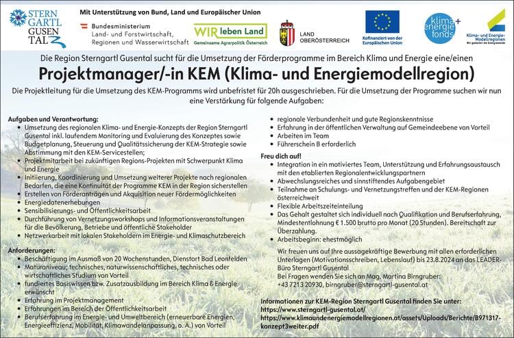 Aufgaben und Verantwortung:&bull; Umsetzung des regionalen Klima- und Energie-Konzepts der Region SterngartlGusental inkl. laufendem Monitoring und Evaluierung des Konzeptes sowieBudgetplanung, Steuerung und Qualit&auml;tssicherung der KEM-Strategie sowieAbstimmung mit den KEM-Servicestellen;&bull; Projektmitarbeit bei zuk&uuml;nftigen Regions-Projekten mit Schwerpunkt Klimaund Energie&bull; Initiierung, Koordinierung und Umsetzung weiterer Projekte nach regionalenBedarfen, die eine Kontinuit&auml;t der Programme KEM in der Region sicherstellen&bull; Erstellen von F&ouml;rderantr&auml;gen und Akquisition neuer F&ouml;rderm&ouml;glichkeiten&bull; Energiedatenerhebungen&bull; Sensibilisierungs- und &Ouml;ffentlichkeitsarbeit&bull; Durchf&uuml;hrung von Vernetzungsworkshops und Informationsveranstaltungenf&uuml;r die Bev&ouml;lkerung, Betriebe und &ouml;ffentliche Stakeholder&bull; Netzwerkarbeit mit lokalen Stakeholdern im Energie- und KlimaschutzbereichAnforderungen:&bull; Besch&auml;ftigung im Ausma&szlig; von 20 Wochenstunden, Dienstort Bad Leonfelden&bull; Maturaniveau; technisches, naturwissenschaftliches, technisches oderwirtschaftliches Studium von Vorteil&bull; fundiertes Basiswissen bzw. Zusatzausbildung im Bereich Klima &amp; Energieerw&uuml;nscht&bull; Erfahrung im Projektmanagement&bull; Erfahrungen im Bereich der &Ouml;ffentlichkeitsarbeit&bull; Berufserfahrung im Energie- und Umweltbereich (erneuerbare Energien,Energieeffizienz, Mobilit&auml;t, Klimawandelanpassung, o. &Auml;.) von Vorteil&bull; regionale Verbundenheit und gute Regionskenntnisse&bull; Erfahrung in der &ouml;ffentlichen Verwaltung auf Gemeindeebene von Vorteil&bull; Arbeiten im Team&bull; F&uuml;hrerschein B erforderlichFreu dich auf!&bull; Integration in ein motiviertes Team, Unterst&uuml;tzung und Erfahrungsaustauschmit den etablierten Regionalentwicklungspartnern&bull; Abwechslungsreiches und sinnstiftendes Aufgabengebiet&bull; Teilnahme an Schulungs- und Vernetzungstreffen und der KEM-Regionen&ouml;sterreichweit&bull; Flexible Arbeitszeiteinteilung&bull; Das Gehalt gestaltet sich individuell nach Qualifikation und Berufserfahrung,Mindestentlohnung &euro; 1.500 brutto pro Monat (20 Stunden). Bereitschaft zur&Uuml;berzahlung.&bull; Arbeitsbeginn: ehestm&ouml;glichWir freuen uns auf Ihre aussagekr&auml;ftige Bewerbung mit allen erforderlichenUnterlagen (Motivationsschreiben, Lebenslauf) bis 23.8.2024 an das LEADERB&uuml;roSterngartl GusentalBei Fragen wenden Sie sich an Mag. Martina Birngruber:+43 7213 20930, birngruber@sterngartl-gusental.atInformationen zur KEM-Region Sterngartl Gusental finden Sie unter:https://www.sterngartl-gusental.at/https://www.klimaundenergiemodellregionen.at/assets/Uploads/Berichte/B971317-konzept3weiter.pdf