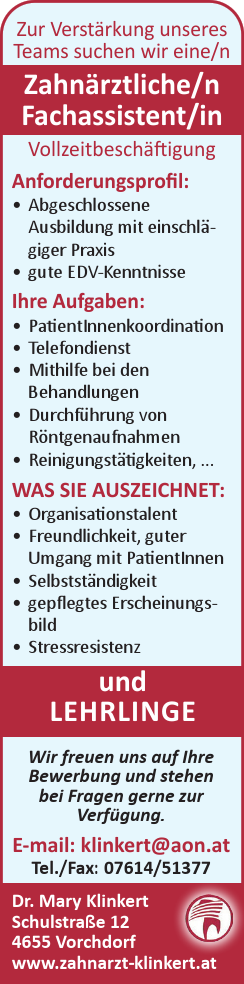 Wir freuen uns auf Ihre&nbsp;Bewerbung und stehen&nbsp;bei Fragen gerne zur&nbsp;Verf&uuml;gung.E-mail: klinkert@aon.atTel./Fax: 07614/51377Dr. Mary KlinkertSchulstra&szlig;e 124655 Vorchdorfwww.zahnarzt-klinkert.at
Zur Verst&auml;rkung unseres&nbsp;Teams suchen wir eine/n&nbsp;Zahn&auml;rztliche/n&nbsp;Fachassistent/in&nbsp;und&nbsp;LEHRLINGE
Anforderungsprofil:

&bull; Abgeschlossene&nbsp;Ausbildung mit einschl&auml;giger&nbsp;Praxis
&bull; gute EDV-Kenntnisse

Ihre Aufgaben:

&bull; PatientInnenkoordination
&bull; Telefondienst
&bull; Mithilfe bei den&nbsp;Behandlungen
&bull; Durchf&uuml;hrung von&nbsp;R&ouml;ntgenaufnahmen
&bull; Reinigungst&auml;tigkeiten, ...

WAS SIE AUSZEICHNET:

&bull; Organisationstalent
&bull; Freundlichkeit, guter&nbsp;Umgang mit PatientInnen
&bull; Selbstst&auml;ndigkeit
&bull; gepflegtes Erscheinungsbild
&bull; Stressresistenz

Vollzeitbesch&auml;ftigung