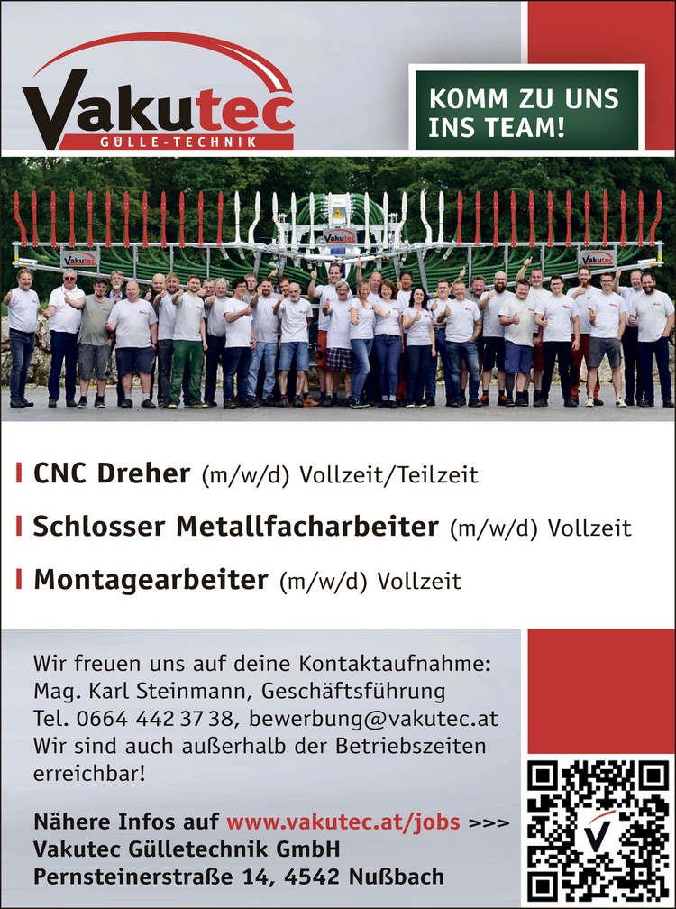 
CNC Dreher (m/w/d) Vollzeit/Teilzeit
Schlosser Metallfacharbeiter (m/w/d) Vollzeit
Montagearbeiter (m/w/d) Vollzeit

Wir freuen uns auf deine Kontaktaufnahme:
Mag. Karl Steinmann, Gesch&auml;ftsf&uuml;hrung Tel. 0664 442 37 38, bewerbung@vakutec.at 
Wir sind auch au&szlig;erhalb der Betriebszeiten erreichbar!
N&auml;here Infos auf Vakutec G&uuml;lletechnik GmbH Pernsteinerstra&szlig;e 14, 4542 Nu&szlig;bach 