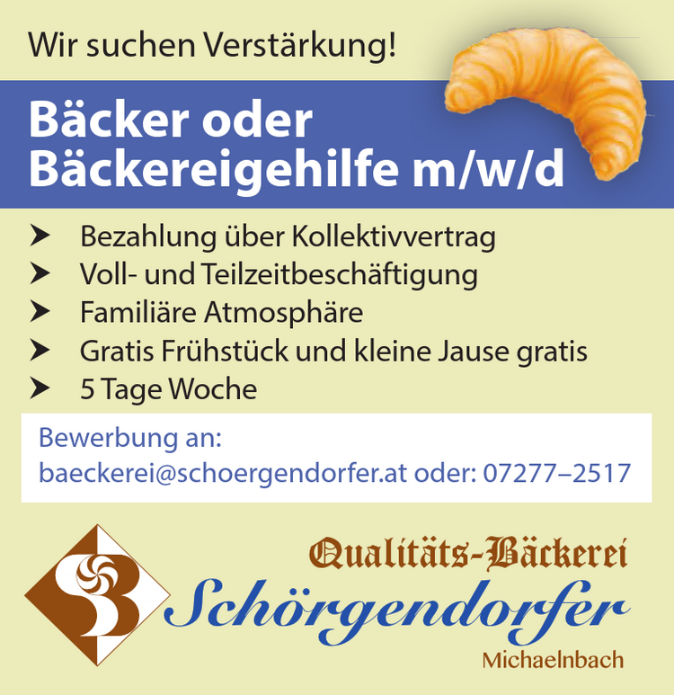 Bewerbung an:baeckerei@schoergendorfer.at oder: 07277&ndash;2517Wir suchen Verst&auml;rkung!
B&auml;cker od. B&auml;ckereiarbeiter m/w

Bezahlung &uuml;ber Kollektivvertrag
Langfristige Vollzeitbesch&auml;ftigung
Famili&auml;re Atmosph&auml;re
Gratis Fr&uuml;hst&uuml;ck und kleine Jause gratis

Bewerbung an: baeckerei@schoergendorfer.at oder: 07277&ndash;2517