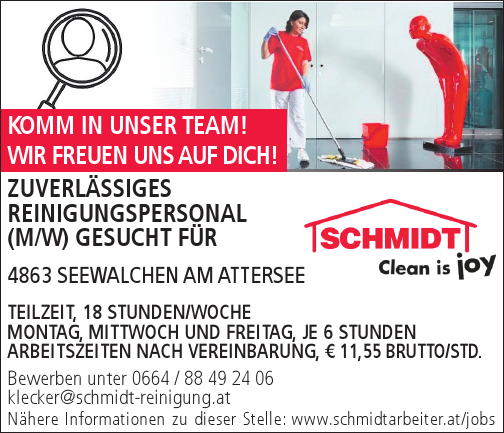 Bewerben unter 0664 / 88 49 24 06klecker@schmidt-reinigung.atN&auml;here Informationen zu dieser Stelle: www.schmidtarbeiter.at/jobsZUVERL&Auml;SSIGES&nbsp;REINIGUNGSPERSONAL&nbsp;(M/W) GESUCHT F&Uuml;R&nbsp;4863 SEEWALCHEN AM ATTERSEE

TEILZEIT, 18 STUNDEN/WOCHE
MONTAG, MITTWOCH UND FREITAG, JE 6 STUNDEN
ARBEITSZEITEN NACH VEREINBARUNG, &euro; 11,55 BRUTTO/STD.

KOMM IN UNSER TEAM!WIR FREUEN UNS AUF DICH!