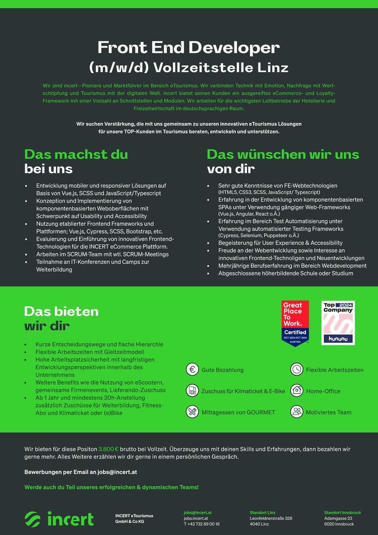 Das machst dubei unsDas w&uuml;nschen wir unsvon dir&bull;Entwicklung mobiler und responsiver L&ouml;sungen aufBasis von Vue.js, SCSS und JavaScript/Typescript&bull;Konzeption und Implementierung von komponentenbasierten Weboberfl&auml;chen mitSchwerpunkt auf Usability und Accessibility&bull;Nutzung etablierter Frontend Frameworks und Plattformen; Vue.js, Cypress, SCSS, Bootstrap, etc.&bull;Evaluierung und Einf&uuml;hrung von innovativen Frontend-Technologien f&uuml;r die INCERT eCommerce Plattform.&bull;Arbeiten im SCRUM-Team mit wtl. SCRUM-Meetings&bull;Teilnahme an IT-Konferenzen und Camps zur Weiterbildung&bull;Sehr gute Kenntnisse von FE-Webtechnologien(HTML5, CSS3, SCSS, JavaScript/ Typescript)&bull;Erfahrung in der Entwicklung von komponentenbasierten SPAs unter Verwendung g&auml;ngiger Web-Frameworks(Vue.js, Angular, React o.&Auml;.)&bull;Erfahrung im Bereich Test Automatisierung unterVerwendung automatisierter Testing Frameworks(Cypress, Selenium, Puppeteer o.&Auml;.)&bull;Begeisterung f&uuml;r User Experience &amp; Accessibility&bull;Freude an der Webentwicklung sowie Interesse aninnovativen Frontend-Technoligen und Neuentwicklungen&bull;Mehrj&auml;hrige Berufserfahrung im Bereich Webdevelopment&bull;Abgeschlossene h&ouml;herbildende Schule oder Studium