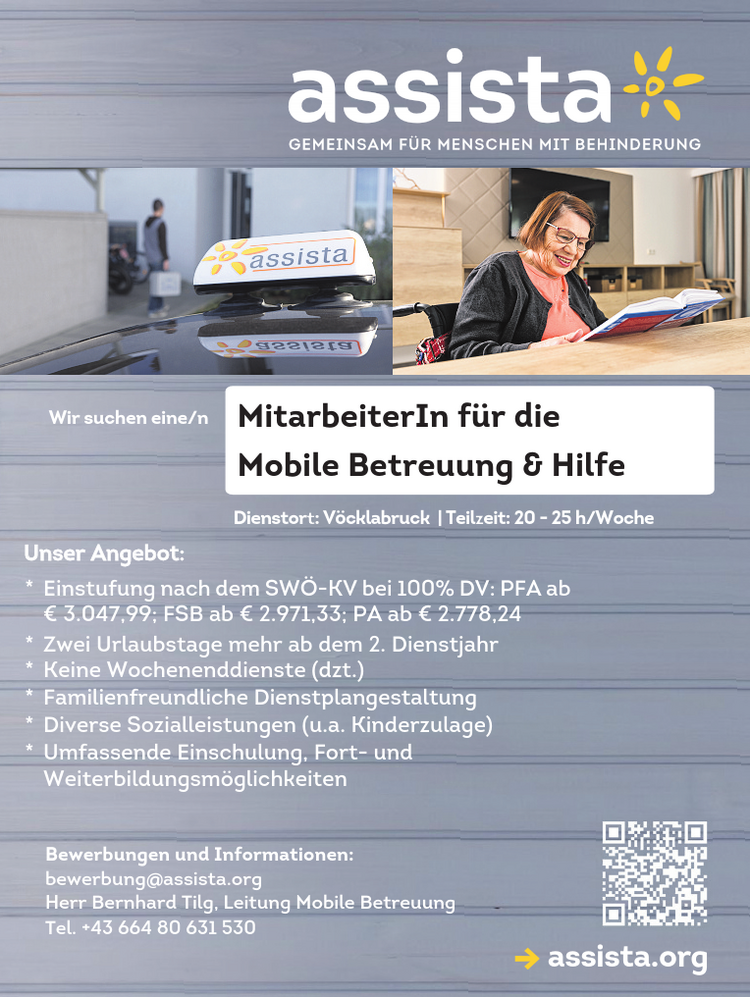 Wir suchen eine/n MitarbeiterIn f&uuml;r die&nbsp;Mobile Betreuung &amp; Hilfeassista.org
Bewerbungen und Informationen:bewerbung@assista.orgHerr Bernhard Tilg, Leitung Mobile BetreuungTel. +43 664 80 631 530
Dienstort:V&ouml;cklabruck | Teilzeit: 20 - 25 h/Woche

* Einstufung nach dem SW&Ouml;-KV bei 100% DV: PFA ab&nbsp;&euro; 3.047,99; FSB ab &euro; 2.971,33; PA ab &euro; 2.778,24
* Zwei Urlaubstage mehr ab dem 2. Dienstjahr
* Keine Wochenenddienste (dzt.)
* Familienfreundliche Dienstplangestaltung
* Diverse Sozialleistungen (u.a. Kinderzulage)
* Umfassende Einschulung, Fort- und&nbsp;Weiterbildungsm&ouml;glichkeiten

Unser Angebot: