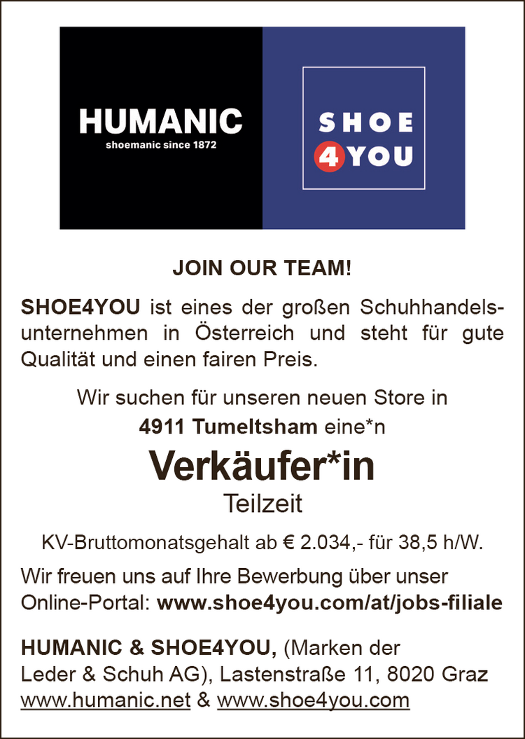 JOIN OUR TEAM!SHOE4YOU ist eines der gro&szlig;en Schuhhandels-unternehmen in &Ouml;sterreich und steht f&uuml;r guteQualit&auml;t und einen fairen Preis.Wir suchen f&uuml;r unseren neuen Store in&nbsp;4911 Tumeltsham eine*n&nbsp;Verk&auml;ufer*inTeilzeit
KV-Bruttomonatsgehalt ab &euro; 2.034,- f&uuml;r 38,5 h/W.
Wir freuen uns auf Ihre Bewerbung &uuml;ber unser&nbsp;Online-Portal: www.shoe4you.com/at/jobs-filiale
HUMANIC &amp; SHOE4YOU, (Marken der Leder &amp; Schuh AG), Lastenstra&szlig;e 11, 8020 Grazwww.humanic.net &amp; www.shoe4you.com