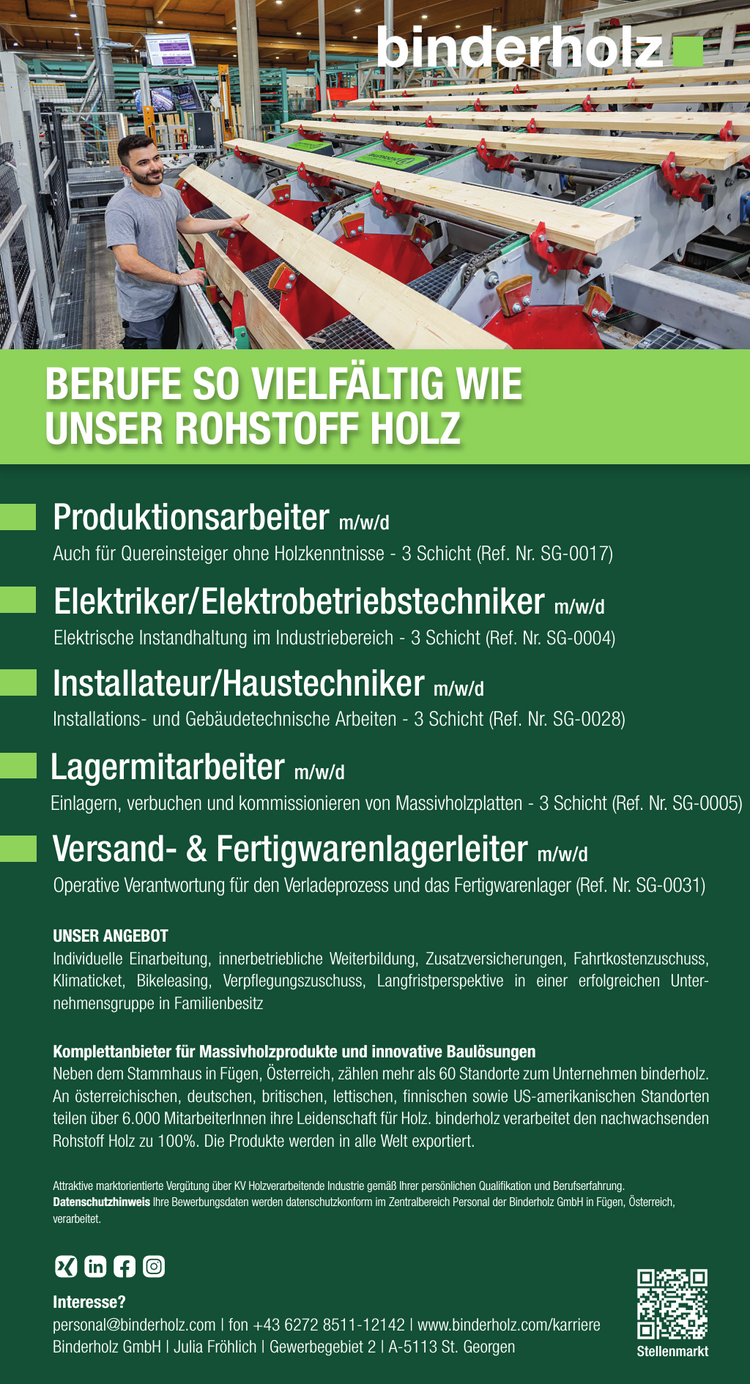 Installateur/Haustechniker m/w/dInstallations- und Geb&auml;udetechnische Arbeiten - 3 Schicht (Ref. Nr. SG-0028)Interesse?
personal@binderholz.com | fon +43 6272 8511-12142 |&nbsp;www.binderholz.com/karriereBinderholz GmbH | Julia Fr&ouml;hlich | Gewerbegebiet 2 | A-5113 St. Georgen Stellenmarkt
UNSER ANGEBOT
Individuelle Einarbeitung, innerbetriebliche Weiterbildung, Zusatzversicherungen, Fahrtkostenzuschuss,Klimaticket, Bikeleasing, Verpflegungszuschuss, Langfristperspektive in einer erfolgreichen Unternehmensgruppein Familienbesitz
Komplettanbieter f&uuml;r Massivholzprodukte und innovative Baul&ouml;sungenNeben dem Stammhaus in F&uuml;gen, &Ouml;sterreich, z&auml;hlen mehr als 60 Standorte zum Unternehmen binderholz.An &ouml;sterreichischen, deutschen, britischen, lettischen, finnischen sowie US-amerikanischen Standortenteilen &uuml;ber 6.000 MitarbeiterInnen ihre Leidenschaft f&uuml;r Holz. binderholz verarbeitet den nachwachsendenRohstoff Holz zu 100%. Die Produkte werden in alle Welt exportiert.
BERUFE SO VIELF&Auml;LTIG WIE&nbsp;UNSER ROHSTOFF HOLZ
Versand- &amp; Fertigwarenlagerleiter m/w/d
Operative Verantwortung f&uuml;r den Verladeprozess und das Fertigwarenlager (Ref. Nr. SG-0031)Attraktive marktorientierte Verg&uuml;tung &uuml;ber KV Holzverarbeitende Industrie gem&auml;&szlig; Ihrer pers&ouml;nlichen Qualifikation und Berufserfahrung.
Datenschutzhinweis Ihre Bewerbungsdaten werden datenschutzkonform im Zentralbereich Personal der Binderholz GmbH in F&uuml;gen, &Ouml;sterreich,&nbsp;verarbeitet.
Produktionsarbeiter m/w/dAuch f&uuml;r Quereinsteiger ohne Holzkenntnisse - 3 Schicht (Ref. Nr. SG-0017)Elektriker/Elektrobetriebstechniker m/w/dElektrische Instandhaltung im Industriebereich - 3 Schicht (Ref. Nr. SG-0004)Lagermitarbeiter m/w/dEinlagern, verbuchen und kommissionieren von Massivholzplatten - 3 Schicht (Ref. Nr. SG-0005)