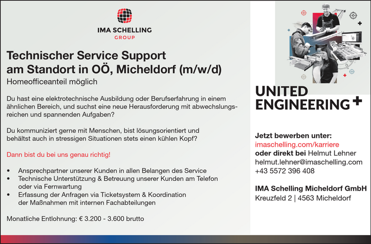 UNITED&nbsp;ENGINEERINGNITED
Technischer Service Support&nbsp;am Standort in O&Ouml;, Micheldorf (m/w/d)Homeofficeanteil m&ouml;glichDu hast eine elektrotechnische Ausbildung oder Berufserfahrung in einem&nbsp;&auml;hnlichen Bereich, und suchst eine neue Herausforderung mit abwechslungsreichen&nbsp;und spannenden Aufgaben?Du kommuniziert gerne mit Menschen, bist l&ouml;sungsorientiert und&nbsp;beh&auml;ltst auch in stressigen Situationen stets einen k&uuml;hlen Kopf?
Dann bist du bei uns genau richtig!

&bull; Ansprechpartner unserer Kunden in allen Belangen des Service
&bull; Technische Unterst&uuml;tzung &amp; Betreuung unserer Kunden am Telefon&nbsp;oder via Fernwartung
&bull; Erfassung der Anfragen via Ticketsystem &amp; Koordination&nbsp;der Ma&szlig;nahmen mit internen Fachabteilungen

Monatliche Entlohnung: &euro; 3.200 - 3.600 brutto
Jetzt bewerben unter:imaschelling.com/karriereoder direkt bei Helmut Lehnerhelmut.lehner@imaschelling.com+43 5572 396 408
IMA Schelling Micheldorf GmbHKreuzfeld 2 vacanciesineu.com 4563 Micheldorf