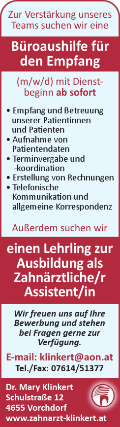 Wir freuen uns auf Ihre&nbsp;Bewerbung und stehen&nbsp;bei Fragen gerne zur&nbsp;Verf&uuml;gung.
E-mail: klinkert@aon.atTel./Fax: 07614/51377Dr. Mary KlinkertSchulstra&szlig;e 124655 Vorchdorfwww.zahnarzt-klinkert.at
Zur Verst&auml;rkung unseres&nbsp;Teams suchen wir eine&nbsp;B&uuml;roaushilfe f&uuml;r&nbsp;den Empfang&nbsp;(m/w/d) mit Dienstbeginn&nbsp;ab sofort

&bull; Empfang und Betreuung&nbsp;unserer Patientinnen&nbsp;und Patienten
&bull; Aufnahme von&nbsp;Patientendaten
&bull; Terminvergabe und&nbsp;-koordination
&bull; Erstellung von Rechnungen
&bull; Telefonische&nbsp;Kommunikation und&nbsp;allgemeine Korrespondenz&nbsp;

Au&szlig;erdem suchen wir einen Lehrling zur Ausbildung als&nbsp;Zahn&auml;rztliche/r&nbsp;Assistent/in