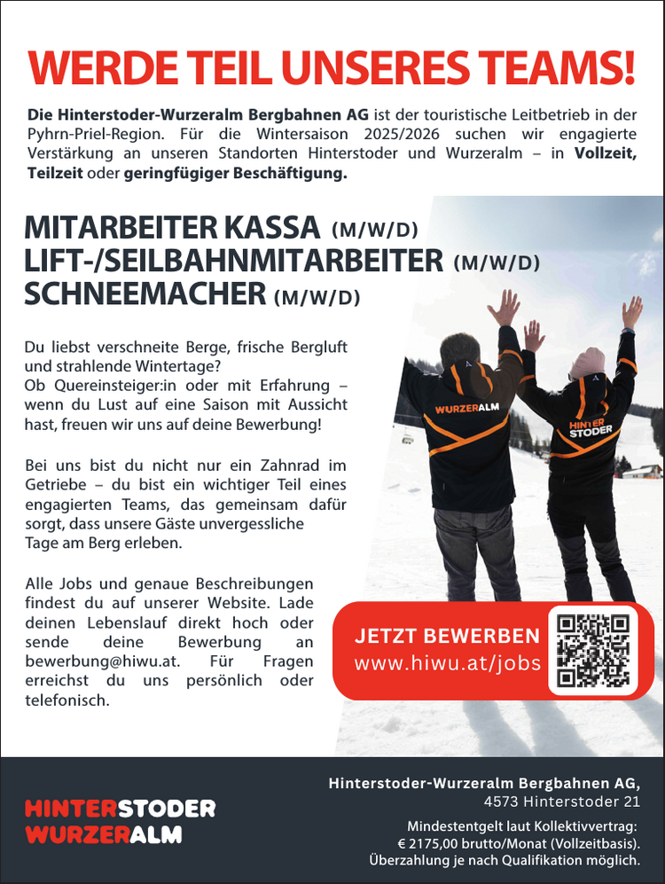 Die Hinterstoder-Wurzeralm Bergbahnen AG ist die gr&ouml;&szlig;te Seilbahngesellschaft Ober&ouml;sterreichs&nbsp;und der touristische Leitbetrieb in der Pyhrn Priel Region. Wir verst&auml;rken unser Team&nbsp;f&uuml;r die Wintersaison 2024/2025 an unseren Standorten Hinterstoder und Wurzeralm (Vollzeit/&nbsp;Teilzeit/Geringf&uuml;gig):
Die genaue Jobbeschreibung und weitere Jobs findest du&nbsp;auf unserer Homepage (https://hiwu.onboard.org/jobs oder QR Code scannen) oder informier dich bei uns pers&ouml;nlich&nbsp;oder telefonisch.
Wenn DU unsere Leidenschaft f&uuml;r die Berge teilst und&nbsp;an einem Job mit Aussicht interessiert bist, freuen wir&nbsp;uns auf deine Bewerbung an: Hinterstoder-Wurzeralm&nbsp;Bergbahnen AG, 4573 Hinterstoder 21 z.H. Frau Iris&nbsp;Schnellnberger, Tel. Nr.: 07564/5275 100.
Um Dich zu bewerben, kannst Du Deinen Lebenslauf,&nbsp;usw. hochladen dazu einfach den QR Code scannen oder&nbsp;diesen Link benutzen https://hiwu.onboard.org/jobs beides f&uuml;hrt direkt zum Bewerbungsformular oder per&nbsp;E-Mail an bewerbung@hiwu.at.* Wir sind gesetzlich dazu verpflichtet, dasKV-Mindestentgelt von &euro; 2.110,00 brutto pro&nbsp;Monat anzuf&uuml;hren. Das tats&auml;chliche Monatsentgelt&nbsp;richtet sich nach deiner Qualifikation&nbsp;und Erfahrung (Bereitschaft zur &Uuml;berzahlung).
MITARBEITER KASSA (M/W/D)LIFT-/SEILBAHNMITARBEITER(M/W/D)SCHNEEMACHER (M/W/D)WERDE TEIL UNSERES TEAMS!