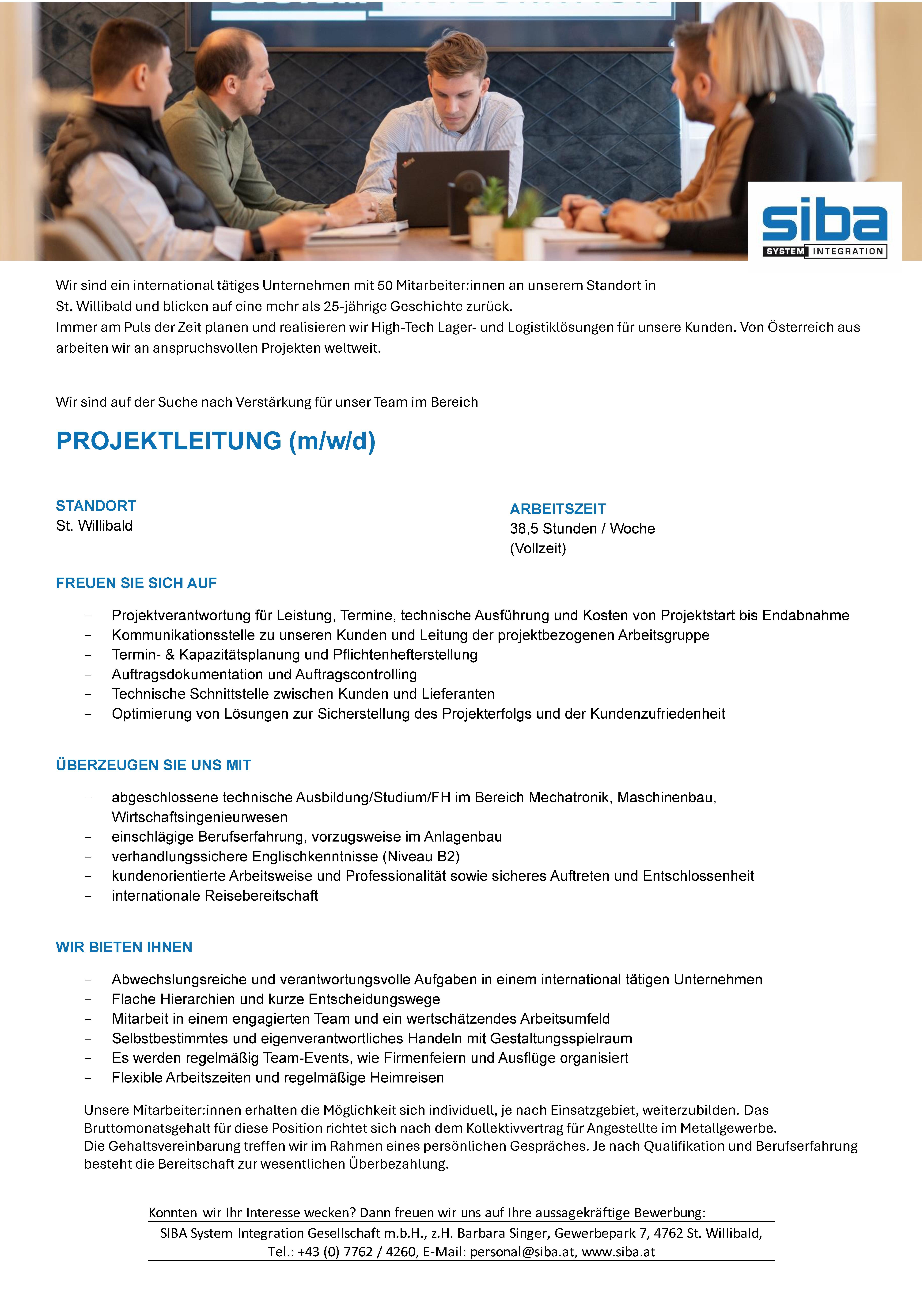 Wir sind ein international t&auml;tiges Unternehmen mit 50 Mitarbeiter:innen an unserem Standort inSt. Willibald und blicken auf eine mehr als 25-j&auml;hrige Geschichte zur&uuml;ck.Immer am Puls der Zeit planen und realisieren wir High-Tech Lager- und Logistikl&ouml;sungen f&uuml;r unsere Kunden. Von &Ouml;sterreich ausarbeiten wir an anspruchsvollen Projekten weltweit.Wir sind auf der Suche nach Verst&auml;rkung f&uuml;r unser Team im BereichPROJEKTLEITUNG (m/w/d)STANDORTSt. WillibaldFREUEN SIE SICH AUF- Projektverantwortung f&uuml;r Leistung, Termine, technische Ausf&uuml;hrung und Kosten von Projektstart bis Endabnahme- Kommunikationsstelle zu unseren Kunden und Leitung der projektbezogenen Arbeitsgruppe- Termin- &amp; Kapazit&auml;tsplanung und Pflichtenhefterstellung- Auftragsdokumentation und Auftragscontrolling- Technische Schnittstelle zwischen Kunden und Lieferanten- Optimierung von L&ouml;sungen zur Sicherstellung des Projekterfolgs und der Kundenzufriedenheit&Uuml;BERZEUGEN SIE UNS MIT- abgeschlossene technische Ausbildung/Studium/FH im Bereich Mechatronik, Maschinenbau,Wirtschaftsingenieurwesen- einschl&auml;gige Berufserfahrung, vorzugsweise im Anlagenbau- verhandlungssichere Englischkenntnisse (Niveau B2)- kundenorientierte Arbeitsweise und Professionalit&auml;t sowie sicheres Auftreten und Entschlossenheit- internationale ReisebereitschaftWIR BIETEN IHNEN- Abwechslungsreiche und verantwortungsvolle Aufgaben in einem international t&auml;tigen Unternehmen- Flache Hierarchien und kurze Entscheidungswege- Mitarbeit in einem engagierten Team und ein wertsch&auml;tzendes Arbeitsumfeld- Selbstbestimmtes und eigenverantwortliches Handeln mit Gestaltungsspielraum- Es werden regelm&auml;&szlig;ig Team-Events, wie Firmenfeiern und Ausfl&uuml;ge organisiert- Flexible Arbeitszeiten und regelm&auml;&szlig;ige HeimreisenUnsere Mitarbeiter:innen erhalten die M&ouml;glichkeit sich individuell, je nach Einsatzgebiet, weiterzubilden. DasBruttomonatsgehalt f&uuml;r diese Position richtet sich nach dem Kollektivvertrag f&uuml;r Angestellte im Metallgewerbe.Die Gehaltsvereinbarung treffen wir im Rahmen eines pers&ouml;nlichen Gespr&auml;ches. Je nach Qualifikation und Berufserfahrungbesteht die Bereitschaft zur wesentlichen &Uuml;berbezahlung.Konnten wir Ihr Interesse wecken? Dann freuen wir uns auf Ihre aussagekr&auml;ftige Bewerbung:SIBA System Integration Gesellschaft m.b.H., z.H. Barbara Singer, Gewerbepark 7, 4762 St. Willibald,Tel.: +43 (0) 7762 / 4260, E-Mail: personal@siba.at, www.siba.atARBEITSZEIT38,5 Stunden / Woche(Vollzeit)