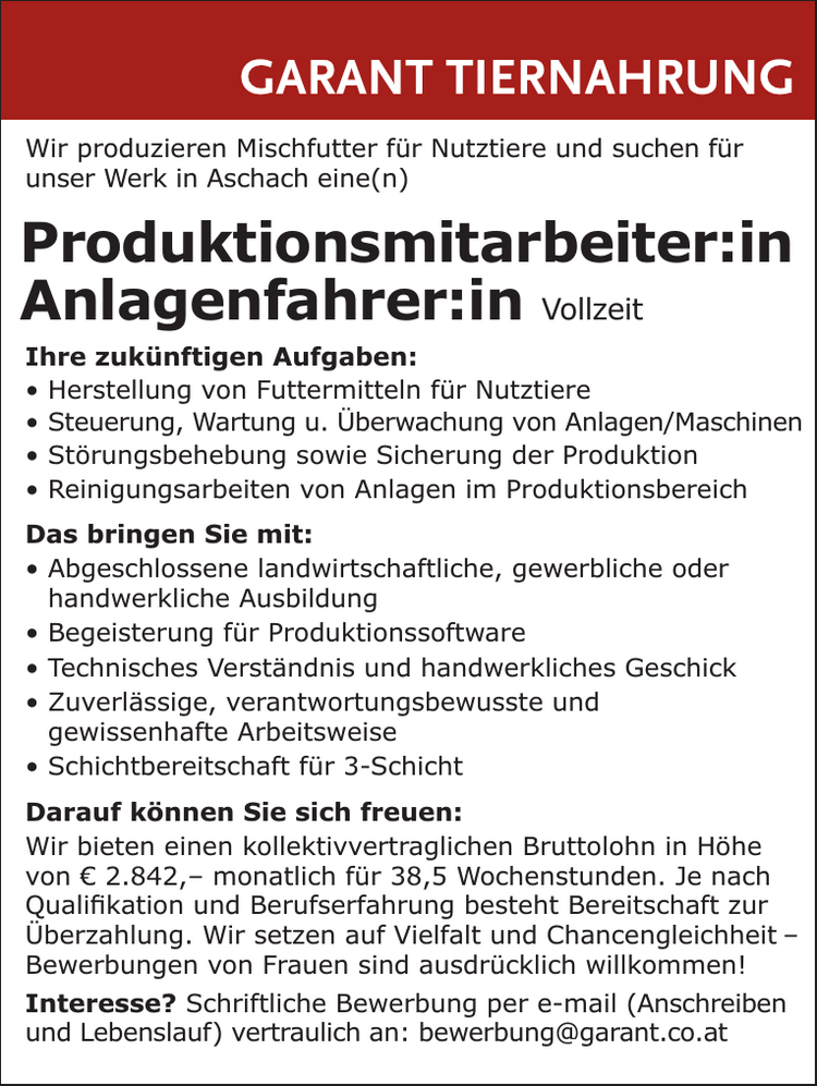 Wir produzieren Mischfutter f&uuml;r Nutztiere und suchen f&uuml;r&nbsp;unser Werk in Aschach eine(n)

Produktionsmitarbeiter:in
Anlagenfahrer:in Vollzeit

Ihre zuk&uuml;nftigen Aufgaben:

&bull; Herstellung von Futtermitteln f&uuml;r Nutztiere
&bull; Steuerung, Wartung u. &Uuml;berwachung von Anlagen/Maschinen
&bull; St&ouml;rungsbehebung sowie Sicherung der Produktion
&bull; Reinigungsarbeiten von Anlagen im Produktionsbereich

Das bringen Sie mit:

&bull; Abgeschlossene landwirtschaftliche, gewerbliche oder&nbsp;handwerkliche Ausbildung
&bull; Begeisterung f&uuml;r Produktionssoftware
&bull; Technisches Verst&auml;ndnis und handwerkliches Geschick
&bull; Zuverl&auml;ssige, verantwortungsbewusste und&nbsp;gewissenhafte Arbeitsweise
&bull; Schichtbereitschaft f&uuml;r 3-Schicht

Darauf k&ouml;nnen Sie sich freuen:Wir bieten einen kollektivvertraglichen Bruttolohn in H&ouml;he&nbsp;von &euro; 2.842,&ndash; monatlich f&uuml;r 38,5 Wochenstunden. Je nachQualifikation und Berufserfahrung besteht Bereitschaft zur&nbsp;&Uuml;berzahlung. Wir setzen auf Vielfalt und Chancengleichheit &ndash;Bewerbungen von Frauen sind ausdr&uuml;cklich willkommen!
Interesse? Schriftliche Bewerbung per e-mail (Anschreiben&nbsp;und Lebenslauf) vertraulich an: bewerbung@garant.co.at